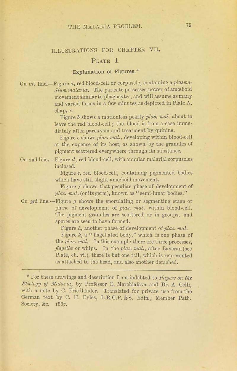 ILLUSTRATIONS FOR CHAPTER VII, Plate I. Explanation of Figures.* On ist line.—Figure a, red blood-cell or corpuscle, containing a plasmo- dium malarice. The parasite possesses power of amoeboid movement similar to phagocytes, and will assume as many and varied forms in a few minutes as depicted in Plate A, chap. x. Figure b shows a motionless pearly plas. mal. about to leave the red blood-cell; the blood is from a case imme- diately after paroxysm and treatment by quinine. Figure c shows plas. mal., developing within blood-cell at the expense of its host, as shown by the granules of pigment scattered everywhere through its substance. On 2nd line.—Figure d, red blood-cell, with annular malarial corpuscles inclosed. Figure e, red blood-cell, containing pigmented bodies which have still slight amoeboid movement. Figure / shows that peculiar phase of development of plas. mal. (or its germ), known as “ semi-lunar bodies.” On 3rd line.—Figure g shows the sporulating or segmenting stage or phase of development of plas. mal. within blood-cell. The pigment granules are scattered or in groups, and spores are seen to have formed. Figure h, another phase of development oiplas. mal. Figure Jc, a “ flagellated body,” which is one phase of the plas. mal. In this example there are three processes, flagellce. or whips. In thecas, mal., after Laveran(see Plate, ch. vi.), there is but one tail, which is represented as attached to the head, and also another detached. * For these drawings and description I am indebted to Papers on the Etiology op Malaria, by Professor E. Marchiafava and Dr. A. Celli, with a note by C. Friedlander. Translated for private use from the German text by C. H. Eyles, L.R.C.P. &S. Edin., Member Path. Society, &c. 1887.