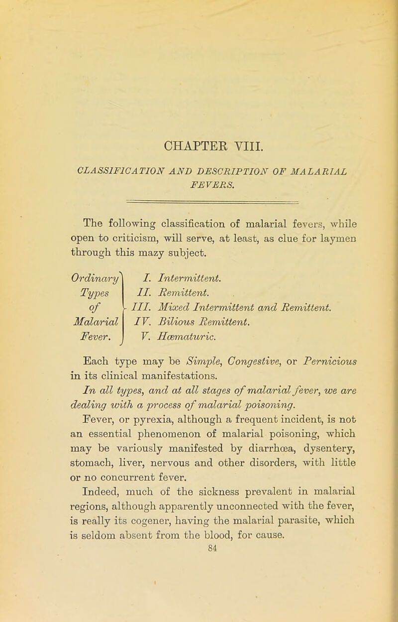 CHAPTER VIII. CLASSIFICATION AND DESCRIPTION OF MALARIAL FEVERS. The following classification of malarial fevers, while open to criticism, will serve, at least, as clue for laymen through this mazy subject. Ordinary' Types of Malarial Fever. I. Intermittent. II. Remittent. III. Mixed Intermittent and Remittent. IV. Bilious Remittent. V. Hcematuric. Each type may be Simple, Congestive, or Pernicious in its clinical manifestations. In all types, and at all stages of malarial fever, we are dealing with a process of malarial poisoning. Eever, or pyrexia, although a frequent incident, is not an essential phenomenon of malarial poisoning, which may be variously manifested by diarrhoea, dysentery, stomach, liver, nervous and other disorders, with little or no concurrent fever. Indeed, much of the sickness prevalent in malarial regions, although apparently unconnected with the fever, is really its cogener, having the malarial parasite, which is seldom absent from the blood, for cause.