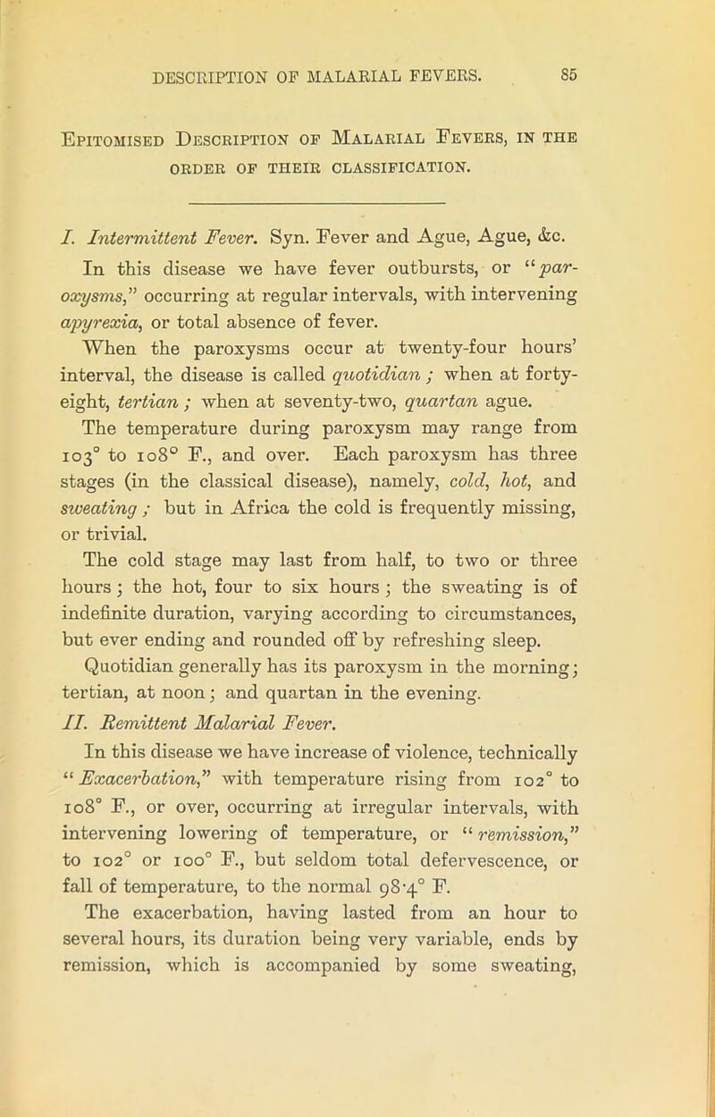 Epitomised Description op Malarial Fevers, in the ORDER OP THEIR CLASSIFICATION. I. Intermittent Fever. Syn. Fever and Ague, Ague, &c. In this disease we have fever outbursts, or 11 par- oxysms” occurring at regular intervals, with intervening apyrexia, or total absence of fever. When the paroxysms occur at twenty-four hours’ interval, the disease is called quotidian ; when at forty- eight, tertian ; when at seventy-two, quartan ague. The temperature during paroxysm may range from 103° to 1080 F., and over. Each paroxysm has three stages (in the classical disease), namely, cold, hot, and siveating ; but in Africa the cold is frequently missing, or trivial. The cold stage may last from half, to two or three hours ; the hot, four to six hours ; the sweating is of indefinite duration, varying according to circumstances, but ever ending and rounded off by refreshing sleep. Quotidian generally has its paroxysm in the morning; tertian, at noon; and quartan in the evening. II. Remittent Malarial Fever. In this disease we have increase of violence, technically “ Exacerbation,” with temperature rising from 102° to 1080 F., or over, occurring at irregular intervals, with intervening lowering of temperature, or “ remission,” to 1020 or ioo° F., but seldom total defervescence, or fall of temperature, to the normal 98-4° F. The exacerbation, having lasted from an hour to several hours, its duration being very variable, ends by remission, which is accompanied by some sweating,