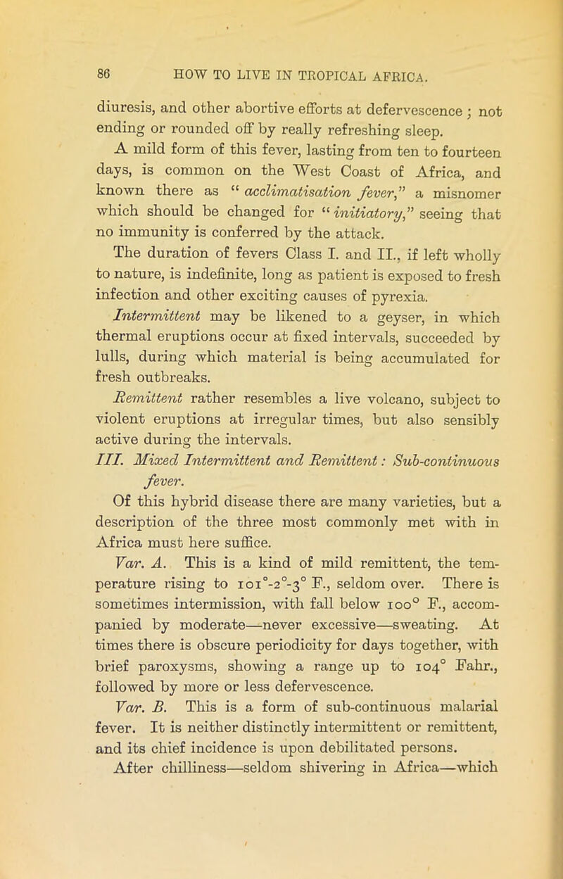 diuresis, ancl other abortive efforts at defervescence ; not ending or rounded off by really refreshing sleep. A mild form of this fever, lasting from ten to fourteen days, is common on the West Coast of Africa, and known there as “ acclimatisation fever,” a misnomer which should be changed for “ initiatory,” seeing that no immunity is conferred by the attack. The duration of fevers Class I. and II.. if left wholly to nature, is indefinite, long as patient is exposed to fresh infection and other exciting causes of pyrexia. Intermittent may be likened to a geyser, in which thermal eruptions occur at fixed intervals, succeeded by lulls, during which material is being accumulated for fresh outbreaks. Remittent rather resembles a live volcano, subject to violent eruptions at irregular times, but also sensibly active during the intervals. III. Mixed Intermittent and Remittent: Sub-continuous fever. Of this hybrid disease there are many varieties, but a description of the three most commonly met with in Africa must here suffice. Var. A. This is a kind of mild remittent, the tem- perature rising to ioi°-2°-3° F., seldom over. There is sometimes intermission, with fall below ioo° F., accom- panied by moderate—never excessive—sweating. At times there is obscure periodicity for days together, with brief paroxysms, showing a range up to 104° Fahr., followed by more or less defervescence. Var. B. This is a form of sub-continuous malarial fever. It is neither distinctly intermittent or remittent, and its chief incidence is upon debilitated persons. After chilliness—seldom shivering in Africa—which