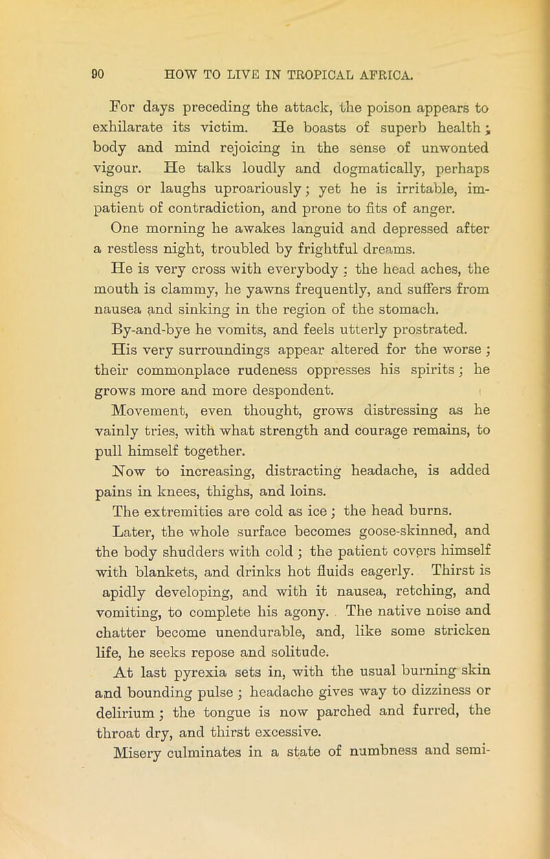For days preceding the attack, the poison appears to exhilarate its victim. He boasts of superb health; body and mind rejoicing in the sense of unwonted vigour. He talks loudly and dogmatically, perhaps sings or laughs uproariously; yet he is irritable, im- patient of contradiction, and prone to fits of anger. One morning he awakes languid and depressed after a restless night, troubled by frightful dreams. He is very cross with everybody : the head aches, the mouth is clammy, he yawns frequently, and suffers from nausea and sinking in the region of the stomach. By-and-bye he vomits, and feels utterly prostrated. His very surroundings appear altered for the worse; their commonplace rudeness oppresses his spirits; he grows more and more despondent. Movement, even thought, grows distressing as he vainly tries, with what strength and courage remains, to pull himself together. Now to increasing, distracting headache, is added pains in knees, thighs, and loins. The extremities are cold as ice; the head burns. Later, the whole surface becomes goose-skinned, and the body shudders with cold ; the patient covers himself with blankets, and drinks hot fluids eagerly. Thirst is apidly developing, and with it nausea, retching, and vomiting, to complete his agony. The native noise and chatter become unendurable, and, like some stricken life, he seeks repose and solitude. At last pyrexia sets in, with the usual burning skin and bounding pulse ; headache gives way to dizziness or delirium ; the tongue is now parched and furred, the throat dry, and thirst excessive. Misery culminates in a state of numbness and semi-