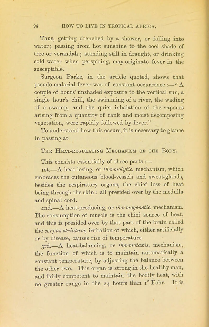 Thus, getting drenched by a shower, or falling into water; passing from hot sunshine to the cool shade of tree or verandah ; standing still in draught, or drinking cold water when perspiring, may originate fever in the susceptible. Surgeon Parke, in the article quoted, shows that pseudo-malarial fever was of constant occurrence :—“ A couple of hours’ unshaded exposure to the vertical sun, a single hour’s chill, the swimming of a river, the wading of a swamp, and the quiet inhalation of the vapours arising from a quantity of rank and moist decomposing vegetation, were rapidly followed by fever.” To understand how this occurs, it is necessary to glance in passing at The Heat-regulating Mechanism of the Body. This consists essentially of three parts:— ist.—A heat-losing, or thermolytic, mechanism, which embraces the cutaneous blood-vessels and sweabglands, besides the respiratory organs, the chief loss of heat being through the skin : all presided over by the medulla and spinal cord. 2nd.—A heat-producing, or thermogenetic, mechanism. The consumption of muscle is the chief source of heat, and this is presided over by that part of the brain called the corpus striatum, irritation of which, either artificially or by disease, causes rise of temperature. 3rd.—A heat-balancing, or thermotaxis, mechanism, the function of which is to maintain automatically a constant temperature, by adjusting the balance between the other two. This organ is strong in the healthy man, and fairly competent to maintain the bodily heat, with no greater range in the 24 hours than i° Fahr. It is