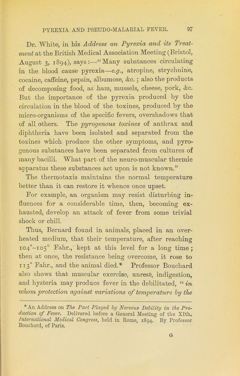 Dr. White, in his Address on Pyrexia and its Treat- ment at the British Medical Association Meeting (Bristol, August 3, 1894), says:—“Many substances circulating in the blood cause pyrexia—e.g., atropine, strychnine, cocaine, caffeine, pepsin, albumose, &c.; also the products of decomposing food, as ham, mussels, cheese, pork, &c. But the importance of the pyrexia produced by the circulation in the blood of the toxines, produced by the micro-organisms of the specific fevers, overshadows that of all others. The pyrogenous toxines of anthrax and diphtheria have been isolated and separated from the toxines which produce the other symptoms, and pyro- genous substances have been separated from cultures of many bacilli. What part of the neuro-muscular thermic apparatus these substances act upon is not known.” The thermotaxis maintains the normal temperature better than it can restore it whence once upset. For example, an organism may resist disturbing in- fluences for a considerable time, then, becoming ex- hausted, develop an attack of fever from some trivial shock or chill. Thus, Bernard found in animals, placed in an over- heated medium, that their temperature, after reaching io4°-io5° Fahr.,' kept at this level for a long time ; then at once, the resistance being overcome, it rose to 1x3° Fahr., and the animal died.* Professor Bouchard also shows that muscular exercise, unrest, indigestion, and hysteria may produce fever in the debilitated, “ in whom protection against variations of temperature by the * An Address on The Part Played by Nervous Debility in the Pro- duction of Fever. Delivered before a General Meeting of the Xlth. International Medical Congress, held in Rome, 1894. By Professor Bouchard, of Paris. G