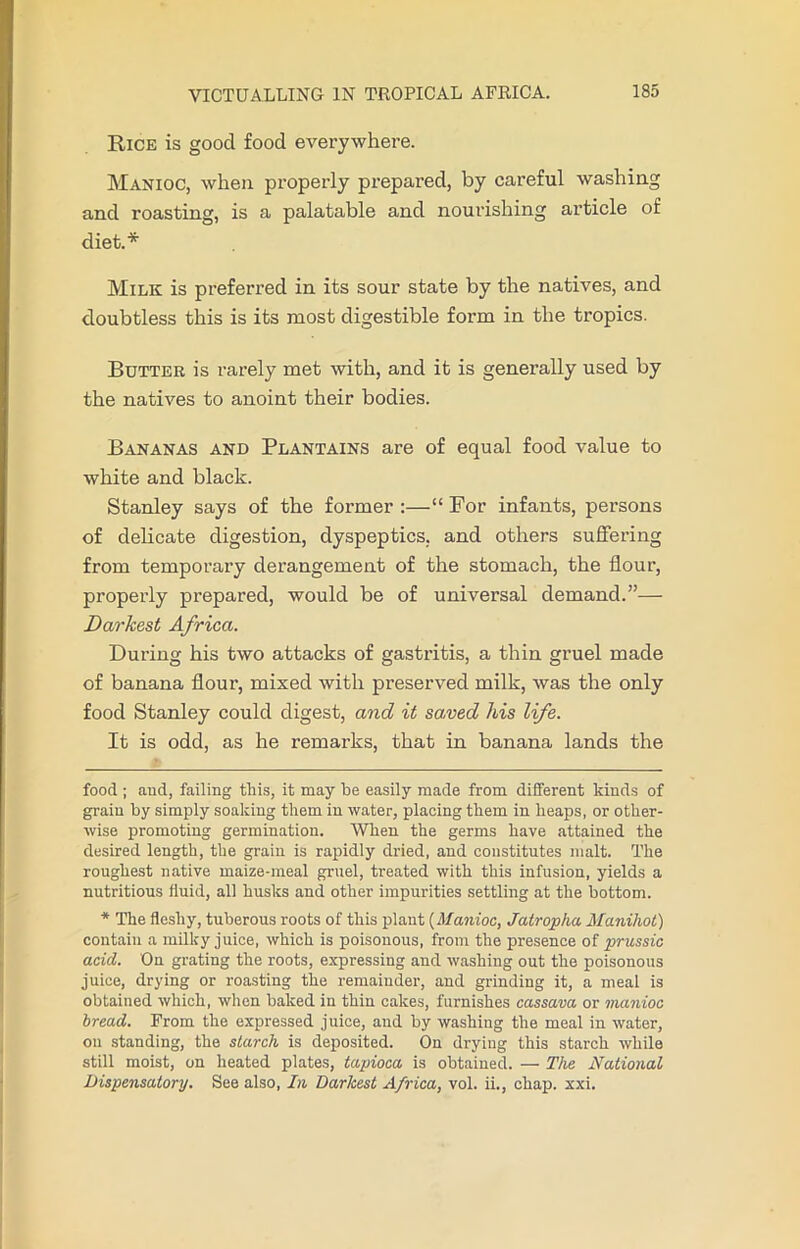 Rice is good food everywhere. Manioc, when properly prepared, by careful washing and roasting, is a palatable and nourishing article of diet.* * Milk is preferred in its sour state by the natives, and doubtless this is its most digestible form in the tropics. Butter is rarely met with, and it is generally used by the natives to anoint their bodies. Bananas and Plantains are of equal food value to white and black. Stanley says of the former :—“ For infants, persons of delicate digestion, dyspeptics, and others suffering from temporary derangement of the stomach, the flour, properly prepared, would be of universal demand.”— Darkest Africa. During his two attacks of gastritis, a thin gruel made of banana flour, mixed with preserved milk, was the only food Stanley could digest, and it sawed his life. It is odd, as he remarks, that in banana lands the food ; and, failing this, it may he easily made from different kinds of grain by simply soaking them in water, placing them in heaps, or other- wise promoting germination. When the germs have attained the desired length, the grain is rapidly dried, and constitutes malt. The roughest native maize-meal gruel, treated with this infusion, yields a nutritious fluid, all husks and other impurities settling at the bottom. * The fleshy, tuberous roots of this plant (Manioc, Jatropha Manihot) contain a milky juice, which is poisonous, from the presence of prussic acid. On grating the roots, expressing and washing out the poisonous juice, drying or roasting the remainder, and grinding it, a meal is obtained which, when baked in thin cakes, furnishes cassava or manioc bread. From the expressed juice, aud by washing the meal in water, on standing, the starch is deposited. On drying this starch while still moist, on heated plates, tapioca is obtained. — The National Dispensatory. See also, In Darkest Africa, vol. ii., chap. xxi.
