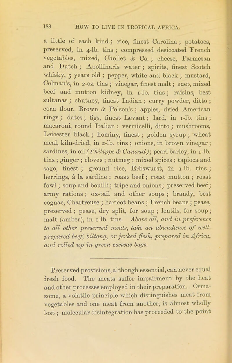 a little of eacli kind ; rice, finest Carolina; potatoes, preserved, in 4-lb. tins; compressed desiccated dFrench vegetables, mixed, Chollet & Co. ; cheese, Parmesan and Dutch; Apollinaris water; spirits, finest Scotch whisky, 5 years old ; pepper, white and black ; mustard, Colman’s, in 2-oz. tins ; vinegar, finest malt; suet, mixed beef and mutton kidney, in i-lb. tins; raisins, best sultanas ; chutney, finest Indian; curry powder, ditto ; corn flour, Brown tk Poison’s ; apples, dried American rings ; dates; figs, finest Levant; lard, in i-lb. tins ; macaroni, round Italian; vermicelli, ditto ; mushrooms, Leicester black; hominy, finest; golden syrup ; wheat meal, kiln-dried, in 2-lb. tins ; onions, in brown vinegar; sardines, in oil (Philippe & Canaud); pearl barley, in i-lb. tins; ginger ; cloves; nutmeg ; mixed spices ; tapioca and sago, finest ; ground rice, Erbswurst, in i-lb. tins ; herrings, a la sardine ; roast beef ; roast mutton ; roast fowl; soup and bouilli; tripe and onions; preserved beef; army rations; ox-tail and other soups; brandy, best cognac, Chartreuse ; haricot beans ; French beans ; pease, preserved; pease, dry split, for soup ; lentils, for soup; malt (amber), in i-lb. tins. Above all, and in preference to all other preserved meats, take an abundance of well- prepared beef, biltong, or jerked flesh, prepared in Africa, and rolled up in green canvas bags. Preserved provisions, although essential, can never equal fresh food. The meats suffer impairment by the heat and other processes employed in their preparation. Osma- zome, a volatile principle which distinguishes meat from vegetables and one meat from another, is almost wholly lost; molecular disintegration has proceeded to the point