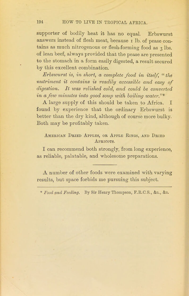 supporter of bodily heat it has no equal. Erbswurst answers instead of flesh meat, because i lb. of pease con- tains as much nitrogenous or flesh-forming food as 3 lbs. of lean beef, always provided that the pease are presented to the stomach in a form easily digested, a result secured by this excellent combination. Erbswurst is, in short, a complete food in itself, “ the nutriment it contains is readily accessible and easy of digestion. It was relished cold, and coidd be converted in a few minutes into good soup with boiling water A large supply of this should be taken to Africa. I found by experience that the ordinary Erbswurst is better than the dry kind, although of course more bulky. Both may be profitably taken. American Dried Apples, or Apple Rinds, and Dried Apricots. I can recommend both strongly, from long experience, as reliable, palatable, and wholesome preparations. A number of other foods were examined with varying results, but space forbids me pursuing this subject. * Food and Feeding. By Sir Henry Thompson, F.R.C.S., &c., &c.