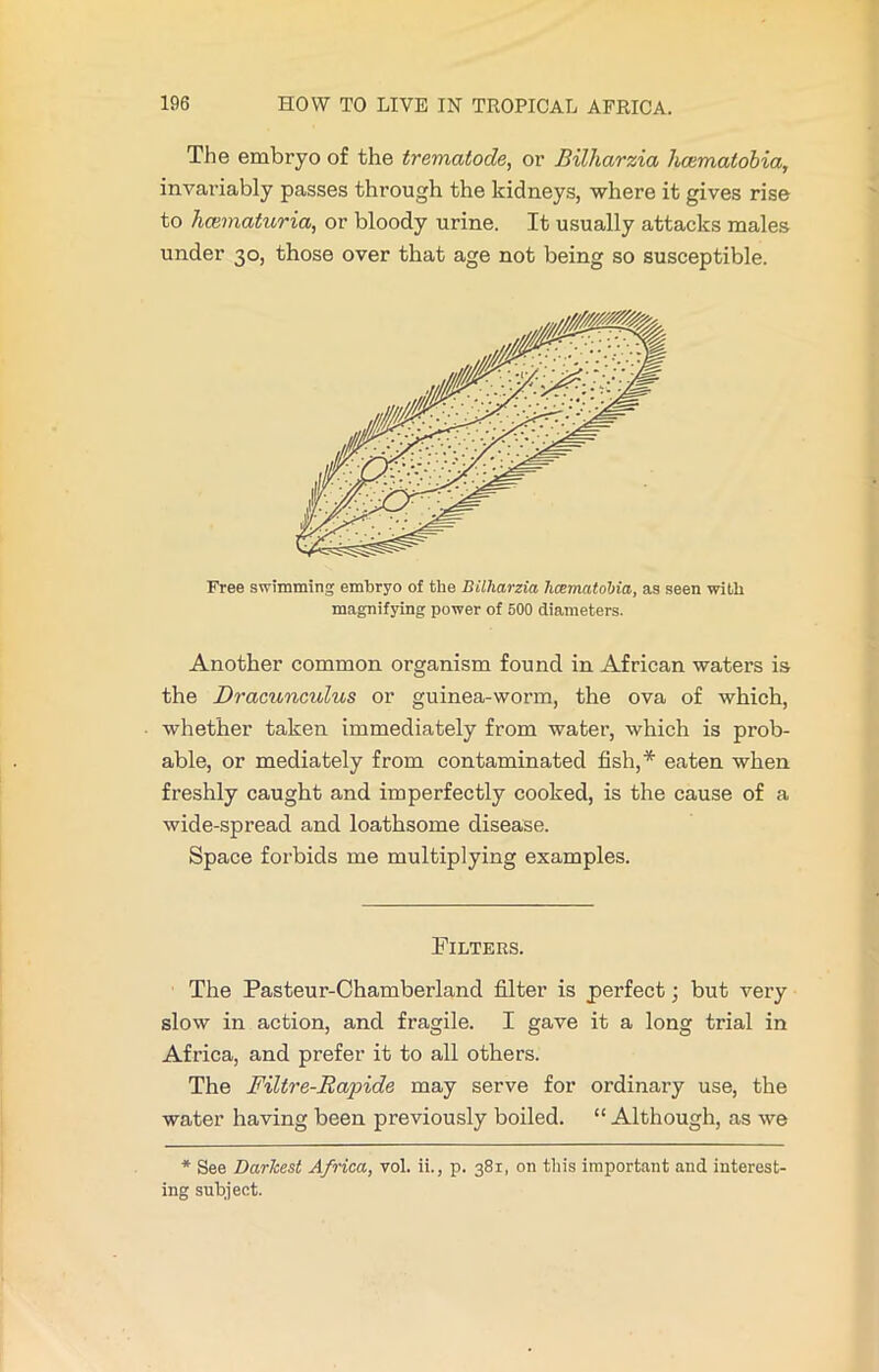 The embryo of the trematode, or Bilharzia hcematobia, invariably passes through the kidneys, where it gives rise to hcematuria, or bloody urine. It usually attacks males under 30, those over that age not being so susceptible. Free swimming embryo of the Bilharzia hcernatolna, as seen with magnifying power of 500 diameters. Another common organism found in African waters is the Dracunculus or guinea-worm, the ova of which, whether taken immediately from water, which is prob- able, or mediately from contaminated fish,* eaten when freshly caught and imperfectly cooked, is the cause of a wide-spread and loathsome disease. Space forbids me multiplying examples. Filters. The Pasteur-Ohamberland filter is perfect; but very slow in action, and fragile. I gave it a long trial in Africa, and prefer it to all others. The Filtre-Rapide may serve for ordinary use, the water having been previously boiled. “Although, as we * See Darkest Africa, vol. ii., p. 381, on this important and interest- ing subject.
