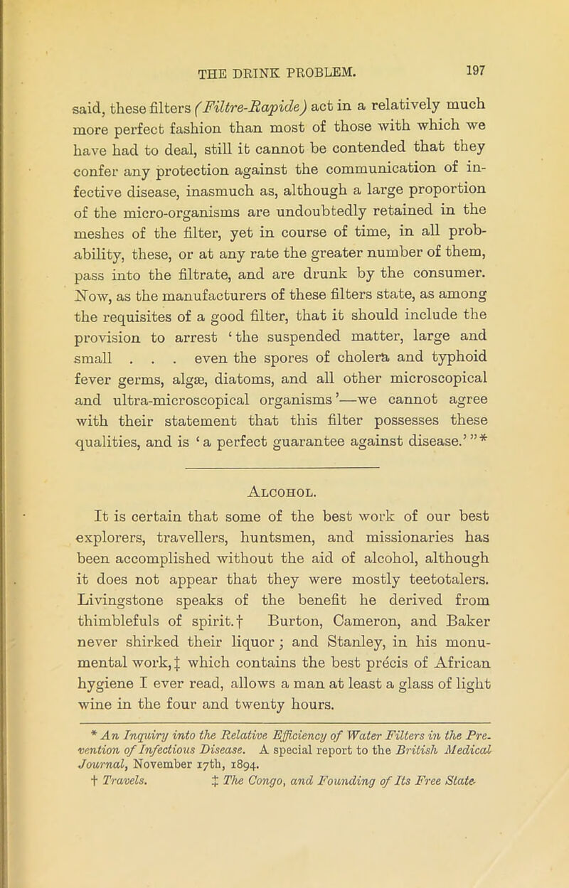 said, these filters (Filtre-Rapide) act in a relatively much more perfect fashion than most of those with which we have had to deal, still it cannot be contended that they confer any protection against the communication of in- fective disease, inasmuch as, although a large proportion of the micro-organisms are undoubtedly retained in the meshes of the filter, yet in course of time, in all prob- ability, these, or at any rate the greater number of them, pass into the filtrate, and are drunk by the consumer. Now, as the manufacturers of these filters state, as among the requisites of a good filter, that it should include the provision to arrest ‘ the suspended matter, large and small . . . even the spores of cholera and typhoid fever germs, algae, diatoms, and all other microscopical and ultra-microscopical organisms ’—we cannot agree with their statement that this filter possesses these qualities, and is ‘a perfect guarantee against disease.’”* Alcohol. It is certain that some of the best work of our best explorers, travellers, huntsmen, and missionaries has been accomplished without the aid of alcohol, although it does not appear that they were mostly teetotalers. Livingstone speaks of the benefit he derived from thimblefuls of spirit, f Burton, Cameron, and Baker never shirked their liquor ; and Stanley, in his monu- mental work, J which contains the best precis of African hygiene I ever read, allows a man at least a glass of light wine in the four and twenty hours. * An Inquiry into the Relative Efficiency of Water Filters in the Pre. vention of Infectious Disease. A special report to the British Medical Journal, November 17th, 1894. t Travels. 1 The Congo, and Founding of Its Free State-