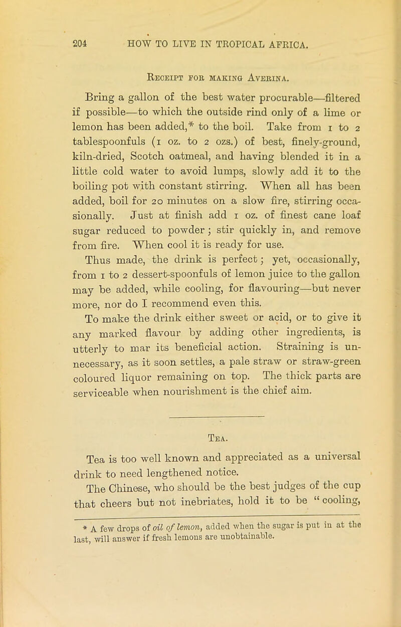 Receipt fob making Averina. Bring a gallon of the best water procurable—filtered if possible—to which the outside rind only of a lime or lemon has been added,* to the boil. Take from i to 2 tablespoonfuls (1 oz. to 2 ozs.) of best, finely-ground, kiln-dried, Scotch oatmeal, and having blended it in a little cold water to avoid lumps, slowly add it to the boiling pot with constant stirring. When all has been added, boil for 20 minutes on a slow fire, stirring occa- sionally. Just at finish add 1 oz. of finest cane loaf sugar reduced to powder; stir quickly in, and remove from fire. When cool it is ready for use. Thus made, the drink is perfect; yet, occasionally, from 1 to 2 dessert-spoonfuls of lemon juice to the gallon may be added, while cooling, for flavouring—but never more, nor do I recommend even this. To make the drink either sweet or acid, or to give it any marked flavour by adding other ingredients, is utterly to mar its beneficial action. Straining is un- necessary, as it soon settles, a pale straw or straw-green coloured liquor remaining on top. The thick parts are serviceable when nourishment is the chief aim. Tea. Tea is too well known and appreciated as a universal drink to need lengthened notice. The Chinese, who should be the best judges of the cup that cheers but not inebriates, hold it to be cooling, * A few drops of oil of lemon, added when the sugar is put in at the last, will answer if fresh lemons are unobtainable.