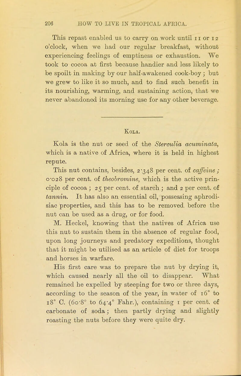 This repast enabled us to carry on work until 11 or 12 o’clock, when we had our regular breakfast, without experiencing feelings of emptiness or exhaustion. We took to cocoa at first because handier and less likely to be spoilt in making by our half-awakened cook-boy ; but we grew to like it so much, and to find such benefit in its nourishing, warming, and sustaining action, that we never abandoned its morning use for any other beverage. Kola. Kola is the nut or seed of the Sterculia acuminata, which is a native of Africa, where it is held in highest repute. This nut contains, besides, 2 ’348 per cent, of caffeine ; 0-028 per cent, of theobromine, which is the active prin- ciple of cocoa ; 25 per cent, of starch ; and 2 per cent, of tannin. It has also an essential oil, possessing aphrodi- siac properties, and this has to be removed before the nut can be used as a drug, or for food. M. Heckel, knowing that the natives of Africa use this nut to sustain them in the absence of regular food, upon long journeys and predatory expeditions, thought that it might be utilised as an article of diet for troops and horses in warfare. His first care was to prepare the nut by drying it, which caused nearly all the oil to disappear. What remained he expelled by steeping for two or three days, according to the season of the year, in water of 160 to 180 C. (6o-8° to 64-4° Fahr.), containing 1 per cent, of carbonate of soda; then partly drying and slightly roasting the nuts before they were quite dry.