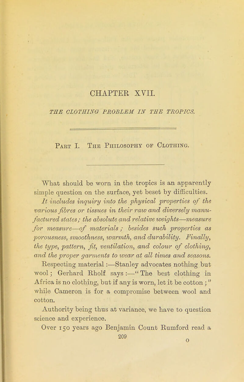 CHAPTER XVII. THE CLOTHING PROBLEM IN THE TROPICS. Part I. The Philosophy op Clothing. What should be worn in the tropics is an apparently simple question on the surface, yet beset by difficulties. It includes inquiry into the physical properties of the various fibres or tissues in their raw and diversely manu- factured states; the absolute and relative weights—measure for measure—of materials; besides such properties as porousness, smoothness, warmth, and durability. Finally, the type, pattern, fit, ventilation, and colour of clothing, and the proper garments to wear at all times and seasons. Respecting material:—Stanley advocates nothing but wool; Gerhard Rholf says :—“ The best clothing in Africa is no clothing, but if any is worn, let it be cotton ) ” while Cameron is for a compromise between wool and cotton. Authority being thus at variance, we have to question science and experience. Over 150 years ago Benjamin Count Rumford read a 209