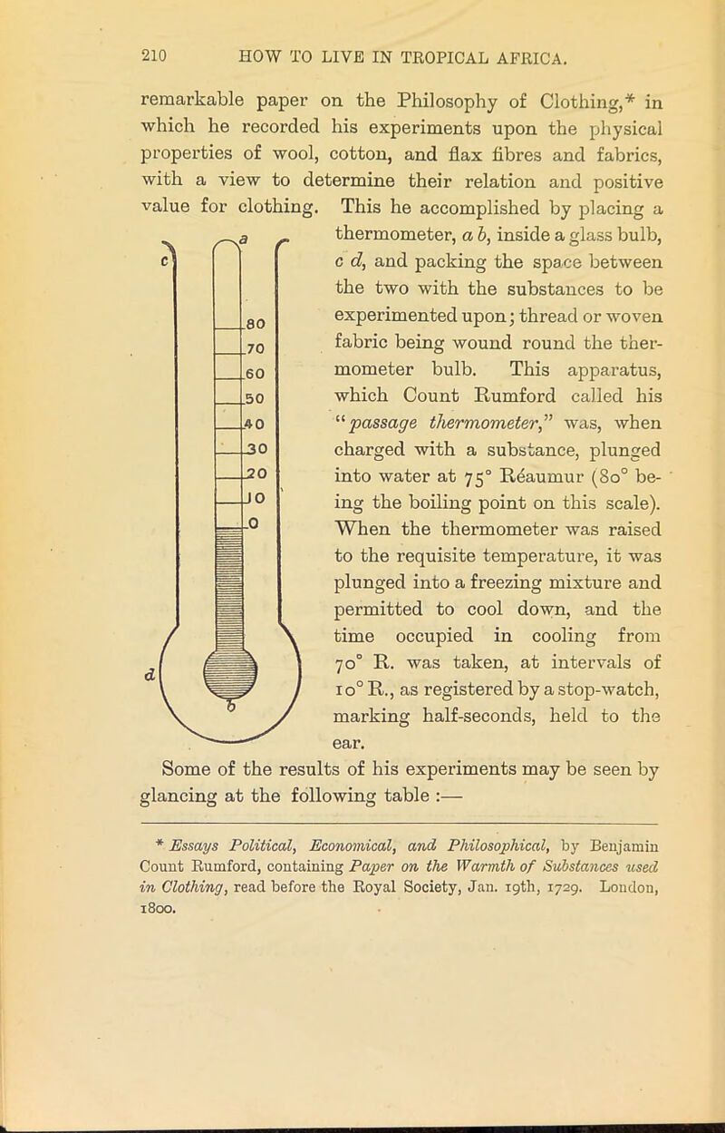 remarkable paper on the Philosophy of Clothing,* in •which he recorded his experiments upon the physical properties of wool, cotton, and flax fibres and fabrics, with a view to determine their relation and positive value for clothing. This he accomplished by placing a thermometer, a b, inside a glass bulb, c d, and packing the space between the two with the substances to be experimented upon; thread or woven fabric being wound round the ther- mometer bulb. This apparatus, which Count Rumford called his '•'•passage thermometer,'” was, when charged with a substance, plunged into water at 750 Reaumur (8o° be- ing the boiling point on this scale). When the thermometer was raised to the requisite temperature, it was plunged into a freezing mixture and permitted to cool down, and the time occupied in cooling from 70° R. was taken, at intervals of io° R., as registered by a stop-watch, marking half-seconds, held to the ear. Some of the results of his experiments may be seen by glancing at the following table :— * Essays Political, Economical, and Philosophical, by Benjamin Count Rumford, containing Paper on the Warmth of Substances used in Clothing, read before the Royal Society, Jan. 19th, 1729. Loudon, 1800.