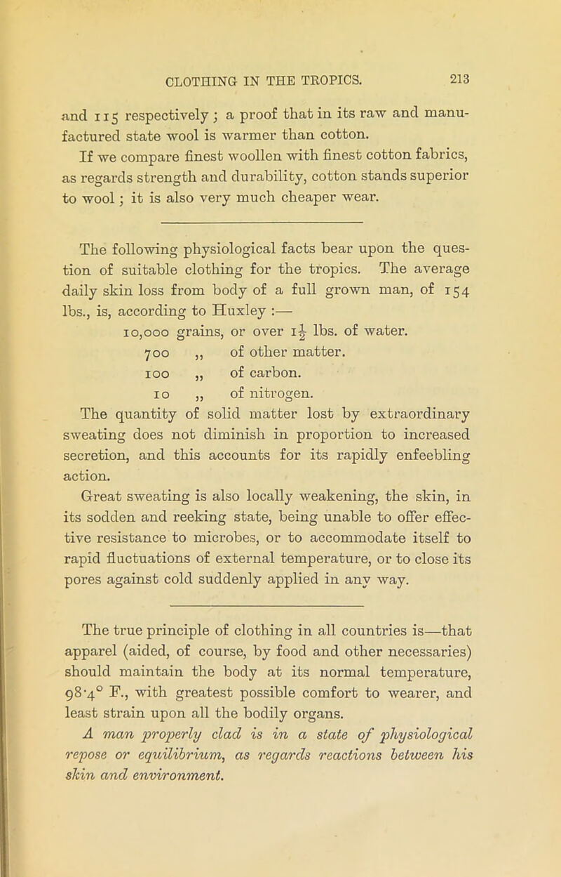 nnd 115 respectively ; a proof that in its raw and manu- factured state wool is warmer than cotton. If we compare finest woollen with finest cotton fabrics, as regards strength and durability, cotton stands superior to wool; it is also very much cheaper wear. The following physiological facts bear upon the ques- tion of suitable clothing for the tropics. The average daily skin loss from body of a full grown man, of 154 lbs., is, according to Huxley :— 10,000 grains, or over ij lbs. of water. 700 ,, of other matter. 100 „ of carbon. 10 ,, of nitrogen. The quantity of solid matter lost by extraordinary sweating does not diminish in proportion to increased secretion, and this accounts for its rapidly enfeebling action. Great sweating is also locally weakening, the skin, in its sodden and reeking state, being unable to offer effec- tive resistance to microbes, or to accommodate itself to rapid fluctuations of external temperature, or to close its pores against cold suddenly applied in any way. The true principle of clothing in all countries is—that apparel (aided, of course, by food and other necessaries) should maintain the body at its normal temperature, 98‘4° F., with greatest possible comfort to wearer, and least strain upon all the bodily organs. A man properly clad is in a state of physiological repose or equilibrium, as regards reactions between his shin and environment.