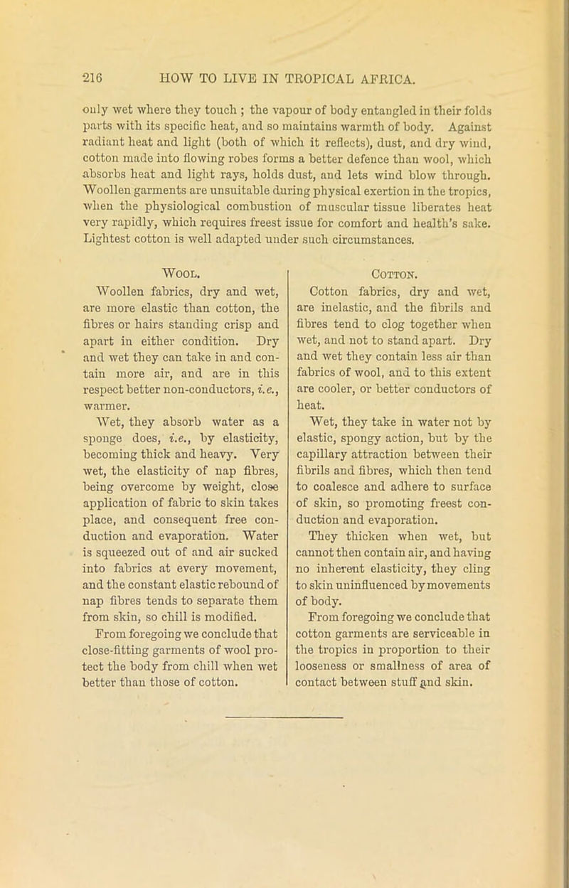 only wet where they touch ; the vapour of body entangled in their folds parts with its specific heat, and so maintains warmth of body. Against radiant heat and light (both of which it reflects), dust, and dry wind, cotton made into flowing robes forms a better defence than wool, which absorbs heat and light rays, holds dust, and lets wind blow through. Woollen garments are unsuitable during physical exertion in the tropics, when the physiological combustion of muscular tissue liberates heat very rapidly, which requires freest issue for comfort and health’s sake. Lightest cotton is well adapted under such circumstances. Wool. Woollen fabrics, dry and wet, are more elastic than cotton, the fibres or hairs standing crisp and apart in either condition. Dry and wet they can take in and con- tain more air, and are in this respect better non-conductors, i.e., warmer. Wet, they absorb water as a sponge does, i.e., by elasticity, becoming thick and heavy. Very wet, the elasticity of nap fibres, being overcome by weight, close application of fabric to skin takes place, and consequent free con- duction and evaporation. Water is squeezed out of and air sucked into fabrics at every movement, and the constant elastic rebound of nap fibres tends to separate them from skin, so chill is modified. From foregoing we conclude that close-fitting garments of wool pro- tect the body from chill when wet better than those of cotton. Cotton. Cotton fabrics, dry and wet, are inelastic, and the fibrils and fibres tend to clog together when wet, and not to stand apart. Dry and wet they contain less air than fabrics of wool, and to this extent are cooler, or better conductors of heat. Wet, they take in water not by elastic, spongy action, but by the capillary attraction between their fibrils and fibres, which then tend to coalesce and adhere to surface of skin, so promoting freest con- duction and evaporation. They thicken when wet, but cannot then contain air, and having no inherent elasticity, they cling to skin uninfluenced by movements of body. From foregoing we conclude that cotton garments are serviceable in the tropics in proportion to their looseness or smallness of area of contact between stuff find skin.