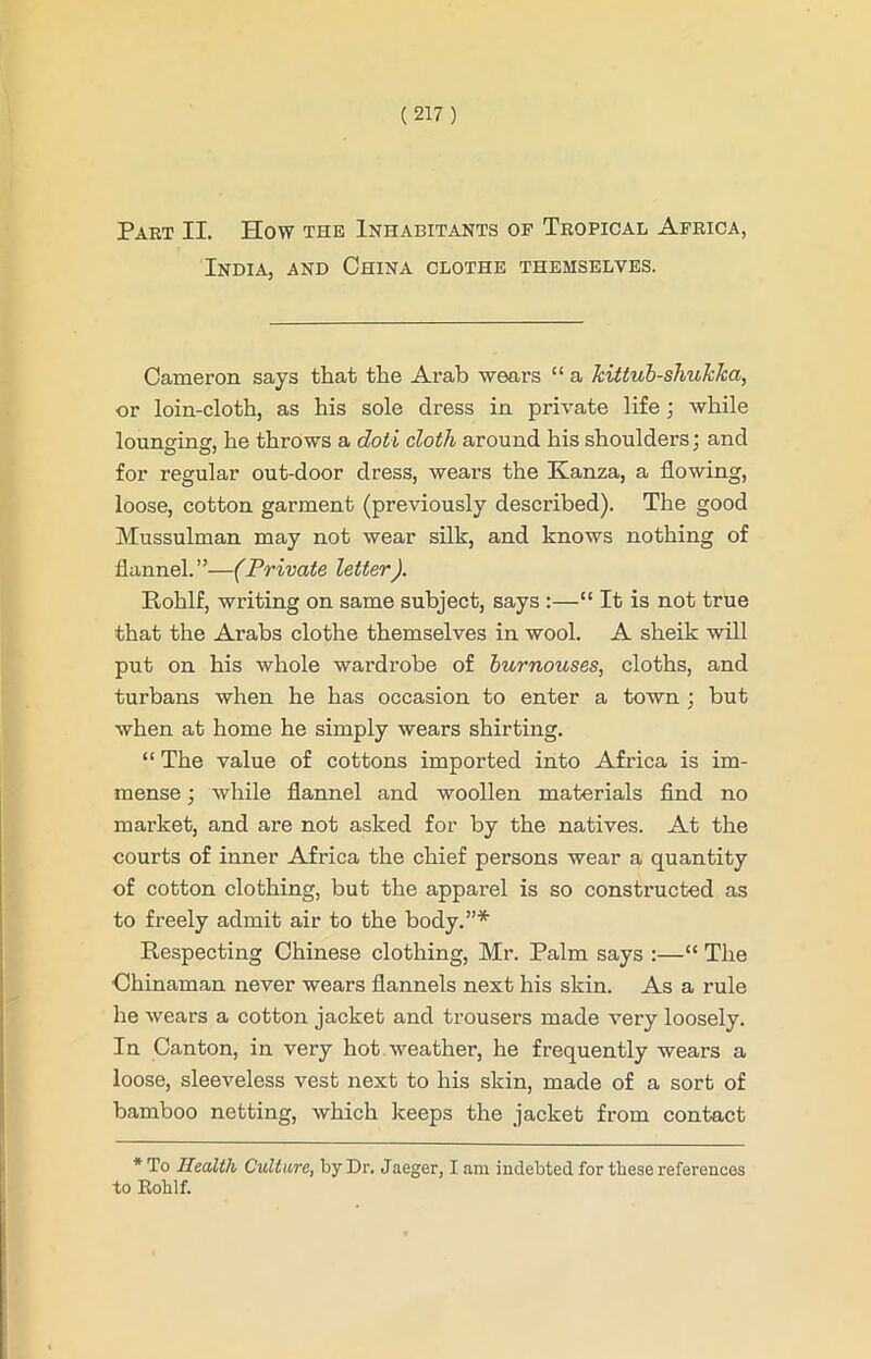 Part II. How the Inhabitants op Tropical Africa, India, and China clothe themselves. Cameron says that the Arab wears “ a kittub-shuklca, or loin-cloth, as his sole dress in private life; while lounging, he throws a doti cloth around his shoulders: and for regular out-door dress, wears the Kanza, a flowing, loose, cotton garment (previously described). The good Mussulman may not wear silk, and knows nothing of flannel.”—(Private letter). Itohlf, writing on same subject, says :—“ It is not true that the Arabs clothe themselves in wool. A sheik will put on his whole wardrobe of burnouses, cloths, and turbans when he has occasion to enter a town ; but when at home he simply wears shirting. “ The value of cottons imported into Africa is im- mense ; while flannel and woollen materials find no market, and are not asked for by the natives. At the courts of inner Africa the chief persons wear a quantity of cotton clothing, but the apparel is so constructed as to freely admit air to the body.”* Respecting Chinese clothing, Mr. Palm says :—“ The Chinaman never wears flannels next his skin. As a rule he wears a cotton jacket and trousers made very loosely. In Canton, in very hot weather, he frequently wears a loose, sleeveless vest next to his skin, made of a sort of bamboo netting, which keeps the jacket from contact * To Health Culture, by Dr. Jaeger, I am indebted for these references to Rohlf.