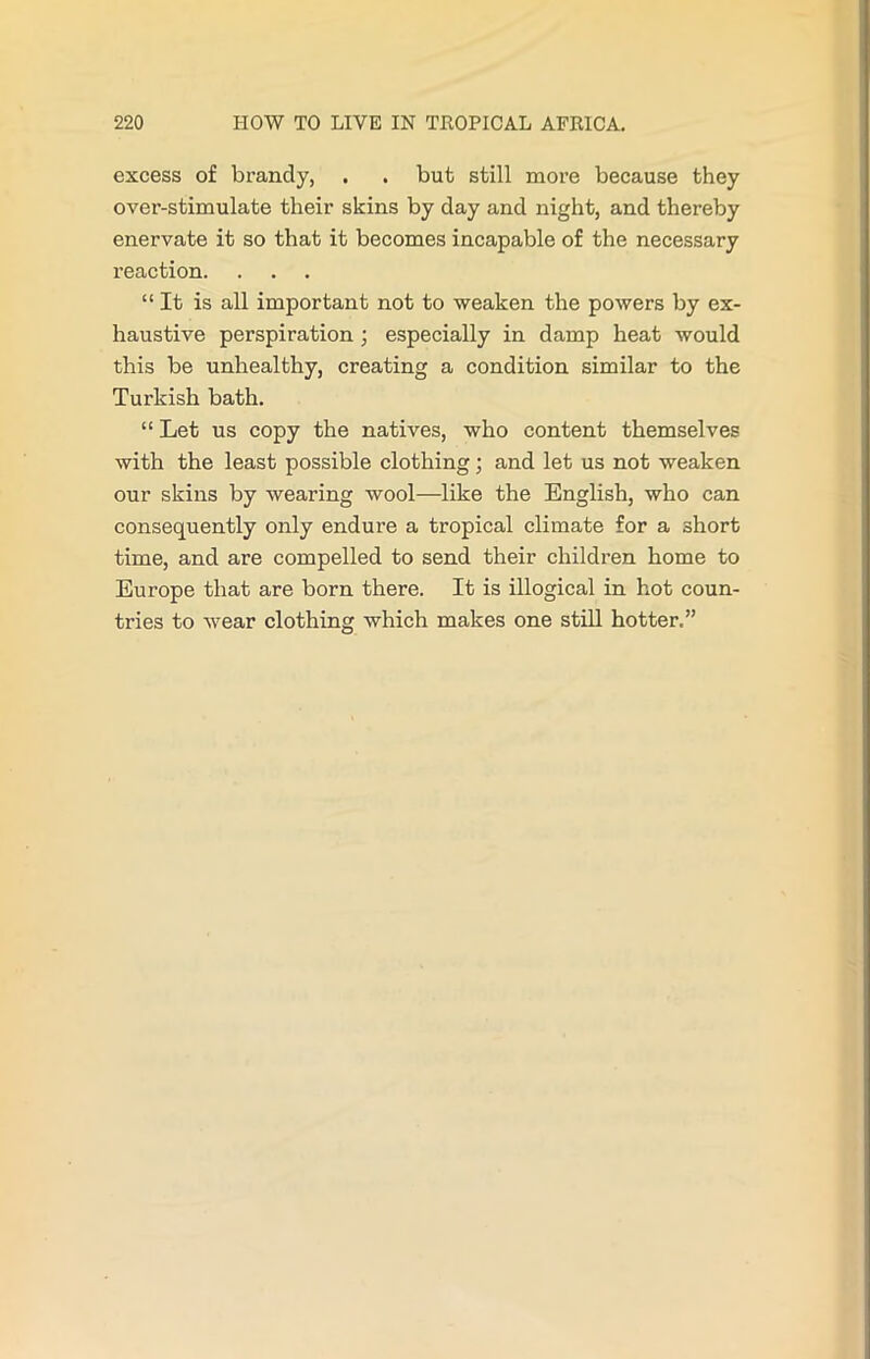 excess of brandy, . . but still more because they over-stimulate their skins by day and night, and thereby enervate it so that it becomes incapable of the necessary reaction. “It is all important not to weaken the powers by ex- haustive perspiration ; especially in damp heat would this be unhealthy, creating a condition similar to the Turkish bath. “ Let us copy the natives, who content themselves with the least possible clothing; and let us not weaken our skins by wearing wool—like the English, who can consequently only endure a tropical climate for a short time, and are compelled to send their children home to Europe that are born there. It is illogical in hot coun- tries to wear clothing which makes one still hotter.”