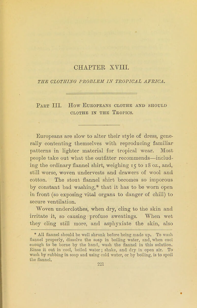 CHAPTER XVIII. THE CLOTHING PROBLEM IN TROPICAL AFRICA. Part III. How Europeans clothe and should CLOTHE IN THE TROPICS. Europeans are slow to alter their style of dress, gene- rally contenting themselves with reproducing familiar patterns in lighter material for tropical wear. Most people take out what the outfitter recommends—includ- ing the ordinary flannel shirt, weighing 15 to 18 oz., and, still worse, woven undervests and drawers of wool and cotton. The stout flannel shirt becomes so imporous by constant bad washing,* that it has to be worn open in front (so exposing vital organs to danger of chill) to secure ventilation. Woven underclothes, when dry, cling to the skin and irritate it, so causing profuse sweatings. When wet they cling still more, and asphyxiate the skin, also * All flannel should be well shrunk before being made up. To wash flannel properly, dissolve the soap in boiling water, and, when cool enough to be borne by the hand, wash the flannel in this solution. Rinse it out in cool, boiled water; shake, and dry in open air. To wash by rubbing in soap and using cold water, or by boiling, is to spoil the flannel.