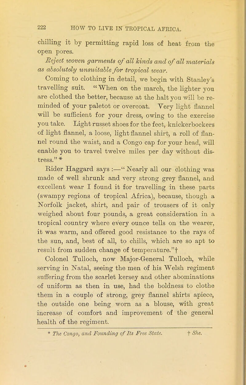 chilling it by permitting rapid loss of heat from the open pores. Reject woven garments of all kinds and of all materials as absolutely unsuitable for tropical wear. Coming to clothing in detail, we begin with Stanley’s travelling suit. “When on the march, the lighter you are clothed the better, because at the halt you will be re- minded of your paletot or overcoat. Very light flannel will be sufficient for your dress, owing to the exercise you take. Light russet shoes for the feet, knickerbockers of light flannel, a loose, light flannel shirt, a roll of flan- nel round the waist, and a Congo cap for your head, will enable you to travel twelve miles per day without dis- tress.” * Rider Haggard says :—“ Nearly all our clothing was made of well shrunk and very strong grey flannel, and excellent wear I found it for travelling in these parts (swampy regions of tropical Africa), because, though a Norfolk jacket, shirt, and pair of trousers of it only weighed about four pounds, a great consideration in a tropical country where every ounce tells on the wearer, it was warm, and offered good resistance to the rays of the sun, and, best of all, to chills, which are so apt to result from sudden change of temperature.”! Colonel Tulloch, now Major-General Tulloch, while serving in Natal, seeing the men of his Welsh regiment suffering from the scarlet kersey and other abominations of uniform as then in use, had the boldness to clothe them in a couple of strong, grey flannel shirts apiece, the outside one being worn as a blouse, with great increase of comfort and improvement of the general health of the regiment. * The Congo, and Founding of Its Free State. f She.