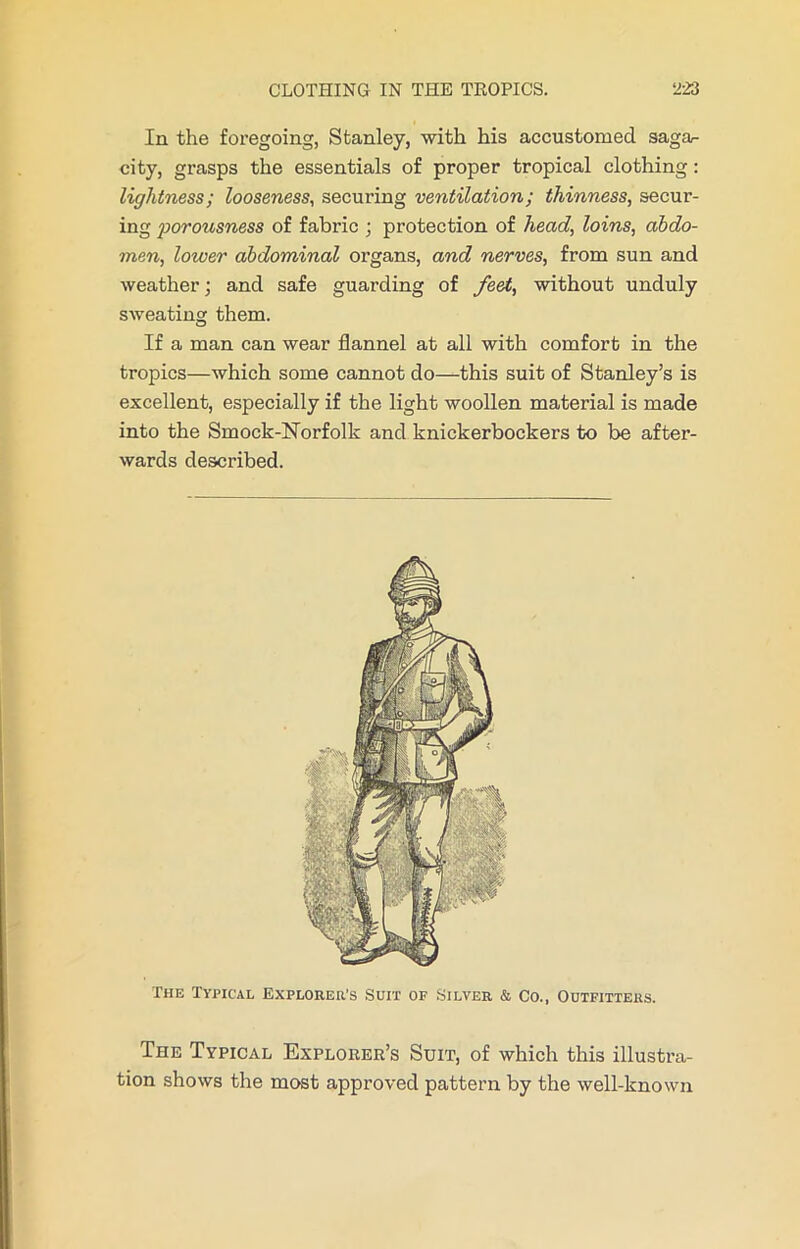 In the foregoing, Stanley, with his accustomed saga- city, grasps the essentials of proper tropical clothing: lightness; looseness, securing ventilation; thinness, secur- ing porousness of fabric ; protection of head, loins, abdo- men, lower abdominal organs, and nerves, from sun and weather; and safe guarding of fe&t, without unduly sweating them. If a man can wear flannel at all with comfort in the tropics—which some cannot do—this suit of Stanley’s is excellent, especially if the light woollen material is made into the Smock-Norfolk and knickerbockers to be after- wards described. The Typical Explorer’s Suit of Silver & Co., Outfitters. The Typical Explorer’s Suit, of which this illustra- tion shows the most approved pattern by the well-known