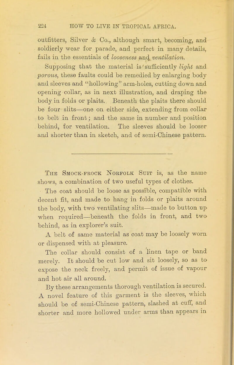 outfitters, Silver & Co., although smart, becoming, and soldierly wear for parade, and perfect in many details, fails in the essentials of looseness an4. ventilation. Supposing that the material is' sufficiently light and poroios, these faults could be remedied by enlarging body and sleeves and “hollowing” arm-holes, cutting down and opening collar, as in next illustration, and draping the body in folds or plaits. Beneath the plaits there should be four slits—one on either side, extending from collar to belt in front; and the same in number and position behind, for ventilation. The sleeves should be looser and shorter than in sketch, and of semi-Chinese pattern. The Smock-frock Norfolk Suit is, as the name- shows, a combination of two useful types of clothes. The coat should be loose as possible, compatible with decent fit, and made to hang in fold-s or plaits around the body, with two ventilating slits—made to button up- when required—beneath the folds in front, and two behind, as in explorer’s suit. A belt of same matei’ial as coat may be loosely woim or dispensed with at pleasure. The collar should consist of a linen tape or band merely. It should be cut low and sit loosely, so as to expose the neck freely, and permit of issue of vapour and hot air all around. By these arrangements thorough ventilation is secured. A novel feature of this garment is the sleeves, which should be of semi-Chinese pattern, slashed at cufi, and shorter and more hollowed under arms than appears in