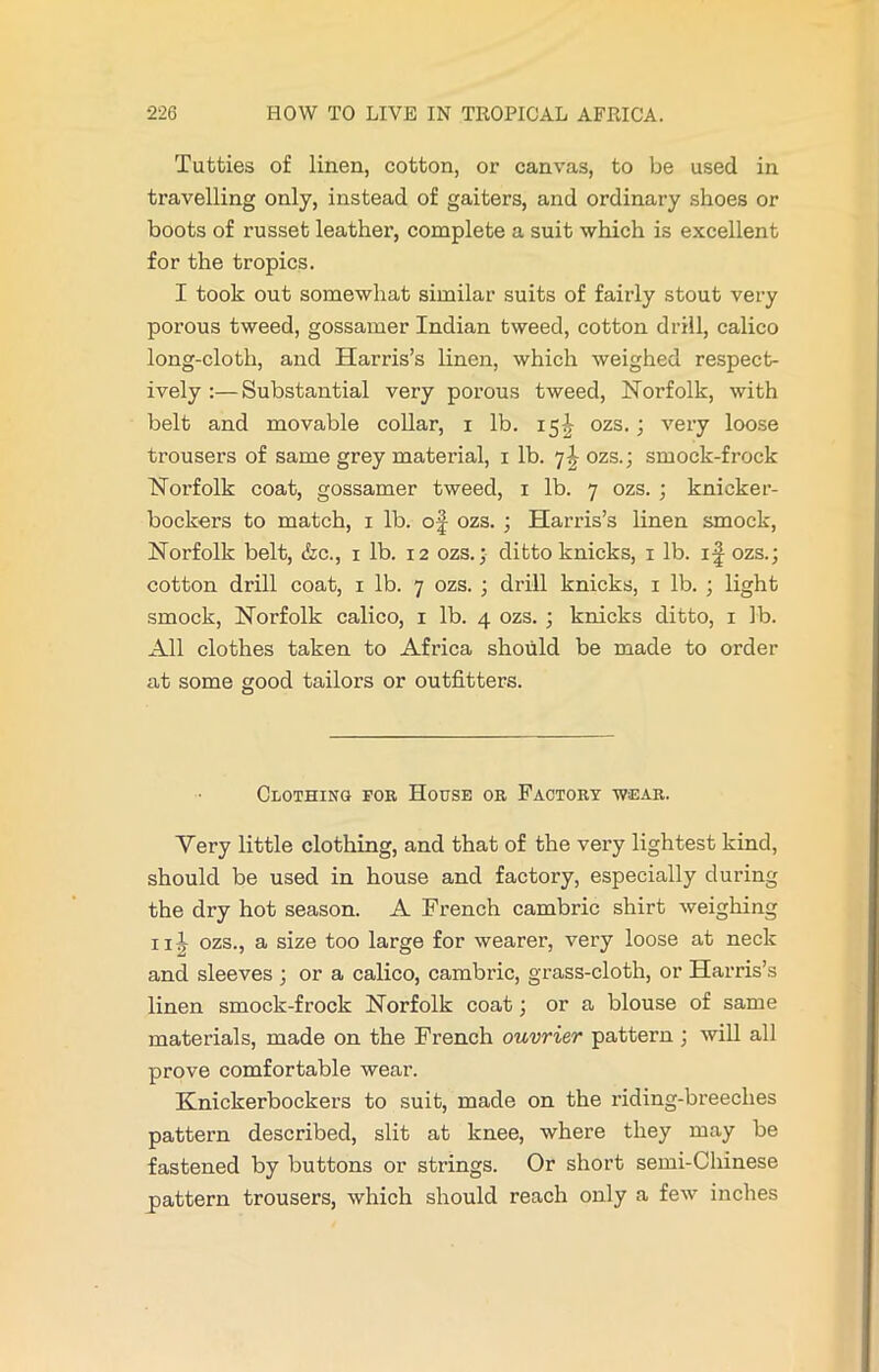 Tatties of linen, cotton, or canvas, to be used in travelling only, instead of gaiters, and ordinary shoes or boots of russet leather, complete a suit which is excellent for the tropics. I took out somewhat similar suits of fairly stout very porous tweed, gossamer Indian tweed, cotton drill, calico long-cloth, and Harris’s linen, which weighed respect- ively :—Substantial very porous tweed, Norfolk, with belt and movable collar, i lb. 15^ ozs. ; very loose trousers of same grey matei’ial, 1 lb. 7J ozs.; smock-frock Norfolk coat, gossamer tweed, 1 lb. 7 ozs. ; knicker- bockers to match, 1 lb. of ozs. ; Harris’s linen smock, Norfolk belt, &c., 1 lb. 12 ozs.; ditto knicks, 1 lb. if ozs.; cotton drill coat, 1 lb. 7 ozs. ; drill knicks, 1 lb. ; light smock, Norfolk calico, 1 lb. 4 ozs. ; knicks ditto, 1 lb. All clothes taken to Africa should be made to order at some good tailors or outfitters. Clothing for, House or Factory wear. Very little clothing, and that of the very lightest kind, should be used in house and factory, especially during the dry hot season. A French cambric shirt weighing ill ozs., a size too large for wearer, very loose at neck and sleeves ; or a calico, cambric, grass-cloth, or Harris’s linen smock-frock Norfolk coat; or a blouse of same materials, made on the French ouvrier pattern ; will all prove comfortable wear. Knickerbockers to suit, made on the riding-breeches pattern described, slit at knee, where they may be fastened by buttons or strings. Or short semi-Chinese pattern trousers, which should reach only a few inches