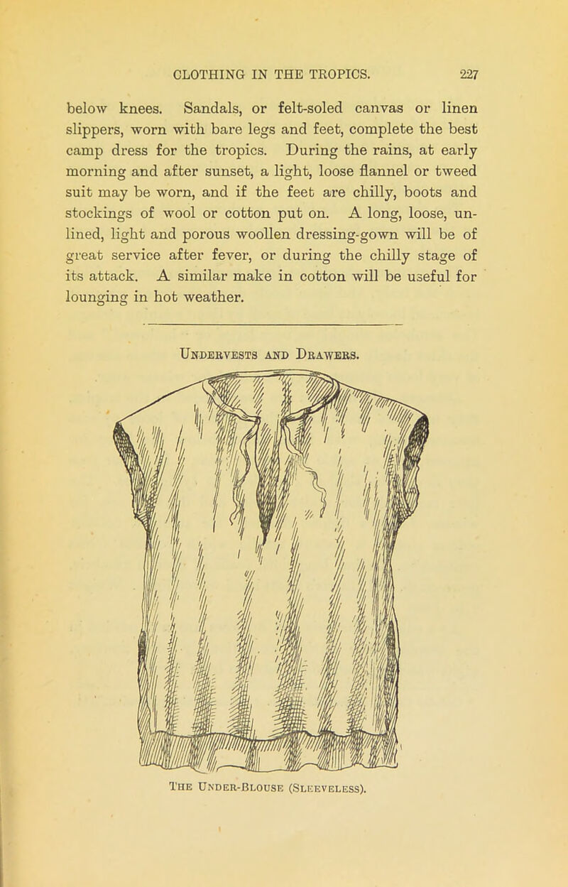 below knees. Sandals, or felt-soled canvas or linen slippers, worn with bare legs and feet, complete the best camp dress for the tropics. During the rains, at early morning and after sunset, a light, loose flannel or tweed suit may be worn, and if the feet are chilly, boots and stockings of wool or cotton put on. A long, loose, un- lined, light and porous woollen dressing-gown will be of great service after fever, or during the chilly stage of its attack. A similar make in cotton will be useful for lounging in hot weather. Undervests and Drawees. The Under-Blouse (Sleeveless).