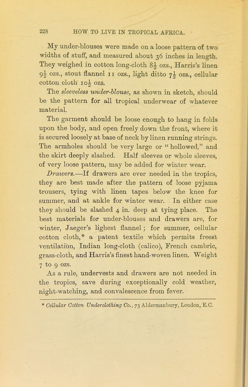 My under-blouses were made on a loose pattern of two widths of stuff, and measured about 36 inches in length. They weighed in cotton long-cloth 8| ozs., Harris’s linen 9J ozs., stout flannel 11 ozs., light ditto 7I ozs., cellular cotton cloth 10 £ ozs. The sleeveless under-blouse, as shown in sketch, should be the pattern for all tropical underwear of whatever material. The garment should be loose enough to hang in folds upon the body, and open freely down the front, where it is secured loosely at base of neck by linen running strings. The armholes should be very large or “hollowed,’’ and the skirt deeply slashed. Half sleeves or whole sleeves, of very loose pattern, may be added for winter wear. Drawers.—If drawers are ever needed in the tropics, they are best made after the pattern of loose pyjama trousers, tying with linen tapes below the knee for summer, and at ankle for winter wear. In either case they should be slashed 4 in. deep at tying place. The best materials for under-blouses and drawers are, for winter, Jaeger’s lighest flannel; for summer, cellular cotton cloth,* a patent textile which permits freest ventilation, Indian long-cloth (calico), French cambric, grass-cloth, and Harris’s finest hand-woven linen. Weight 7 to 9 ozs. As a rule, undervests and drawers are not needed in the tropics, save during exceptionally cold weather, night-watching, and convalescence from fever. * Cellular Cotton Underclothing Co., 73 Aldermanbury, London, E.C.