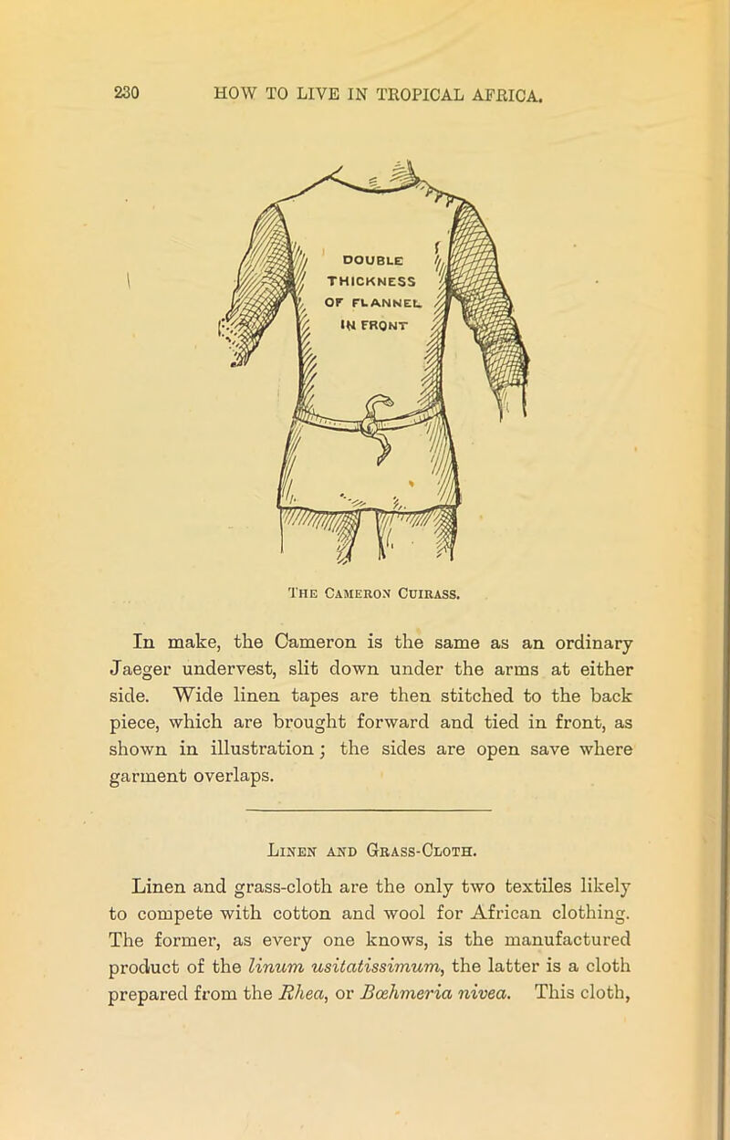 The Cameron Cuirass. In make, the Cameron is the same as an ordinary Jaeger undervest, slit down under the arms at either side. Wide linen tapes are then stitched to the back piece, which are brought forward and tied in front, as shown in illustration; the sides are open save where garment overlaps. Linen and Grass-Cloth. Linen and grass-cloth are the only two textiles likely to compete with cotton and wool for African clothing. The former, as every one knows, is the manufactured product of the linum usitatissimum, the latter is a cloth prepared from the Rhea, or Bcehmeria nivea. This cloth,