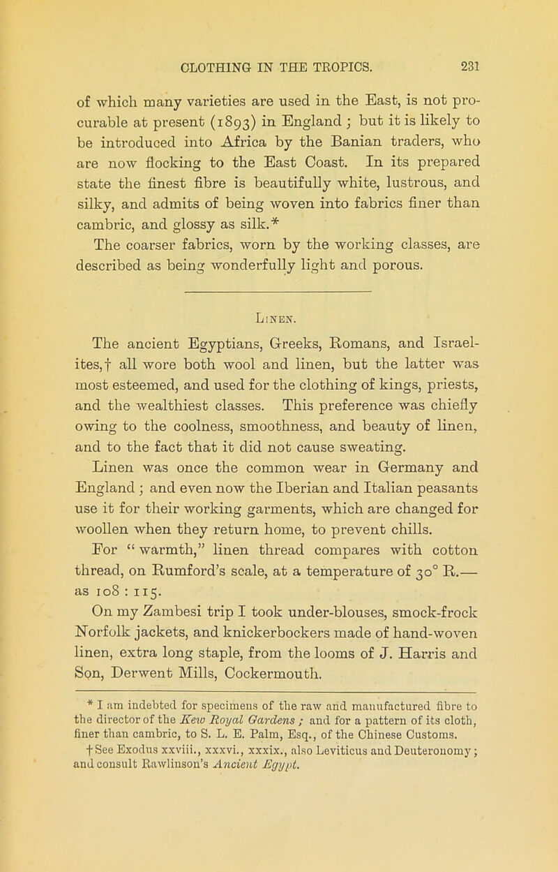 of which many varieties are used in the East, is not pro- curable at present (1893) in England ; but it is likely to be introduced into Africa by the Banian traders, who are now flocking to the East Coast. In its prepared state the finest fibre is beautifully white, lustrous, and silky, and admits of being woven into fabrics finer than cambric, and glossy as silk.* The coarser fabrics, worn by the working classes, are described as being wonderfully light and porous. Linen. The ancient Egyptians, Greeks, Romans, and Israel- ites,! all wore both wool and linen, but the latter was most esteemed, and used for the clothing of kings, priests, and the wealthiest classes. This preference was chiefly owing to the coolness, smoothness, and beauty of linen, and to the fact that it did not cause sweating. Linen was once the common wear in Germany and England ; and even now the Iberian and Italian peasants use it for their working garments, which are changed for woollen when they return home, to prevent chills. For “ warmth,” linen thread compares with cotton thread, on Rumford’s scale, at a temperature of 30° R.— as 108 : 115. On my Zambesi trip I took under-blouses, smock-frock Norfolk jackets, and knickerbockers made of hand-woven linen, extra long staple, from the looms of J. Harris and SQn, Derwent Mills, Cockermouth. * I nm indebted for specimens of the raw and manufactured fibre to the director of the Kew Royal Gardens ; and for a pattern of its cloth, finer than cambric, to S. L. E. Palm, Esq., of the Chinese Customs. fSee Exodus xxviii., xxxvi., xxxix., also Leviticus and Deuteronomy; and consult Rawliuson’s Ancient Egypt.