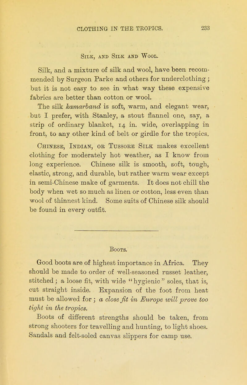 I Silk, and Silk and Wool. Silk, and a mixture of silk and wool, have been recom- mended by Surgeon Parke and others for underclothing ; but it is not easy to see in what way these expensive fabrics are better than cotton or wool. The silk kamarband is soft, warm, and elegant wear, but I prefer, with Stanley, a stout flannel one, say, a strip of ordinary blanket, 14 in. wide, overlapping in front, to any other kind of belt or girdle for the tropics. Chinese, Indian, oe Tussore Silk makes excellent clothing for moderately hot weather, as I know from long experience. Chinese silk is smooth, soft, tough, elastic, strong, and durable, but rather warm wear except in semi-Chinese make of garments. It does not chill the body when wet so much as linen or cotton, less even than wool of thinnest kind. Some suits of Chinese silk should be found in every outfit. Boots. Good boots are of highest importance in Africa. They should be made to order of well-seasoned russet leather, stitched ; a loose fit, with wide “hygienic” soles, that is, cut straight inside. Expansion of the foot from heat must be allowed for ; a close fit in Europe will prove too tight in the tropics. Boots of different strengths should be taken, from strong shooters for travelling and hunting, to light shoes. Sandals and felt-soled canvas slippers for camp use.