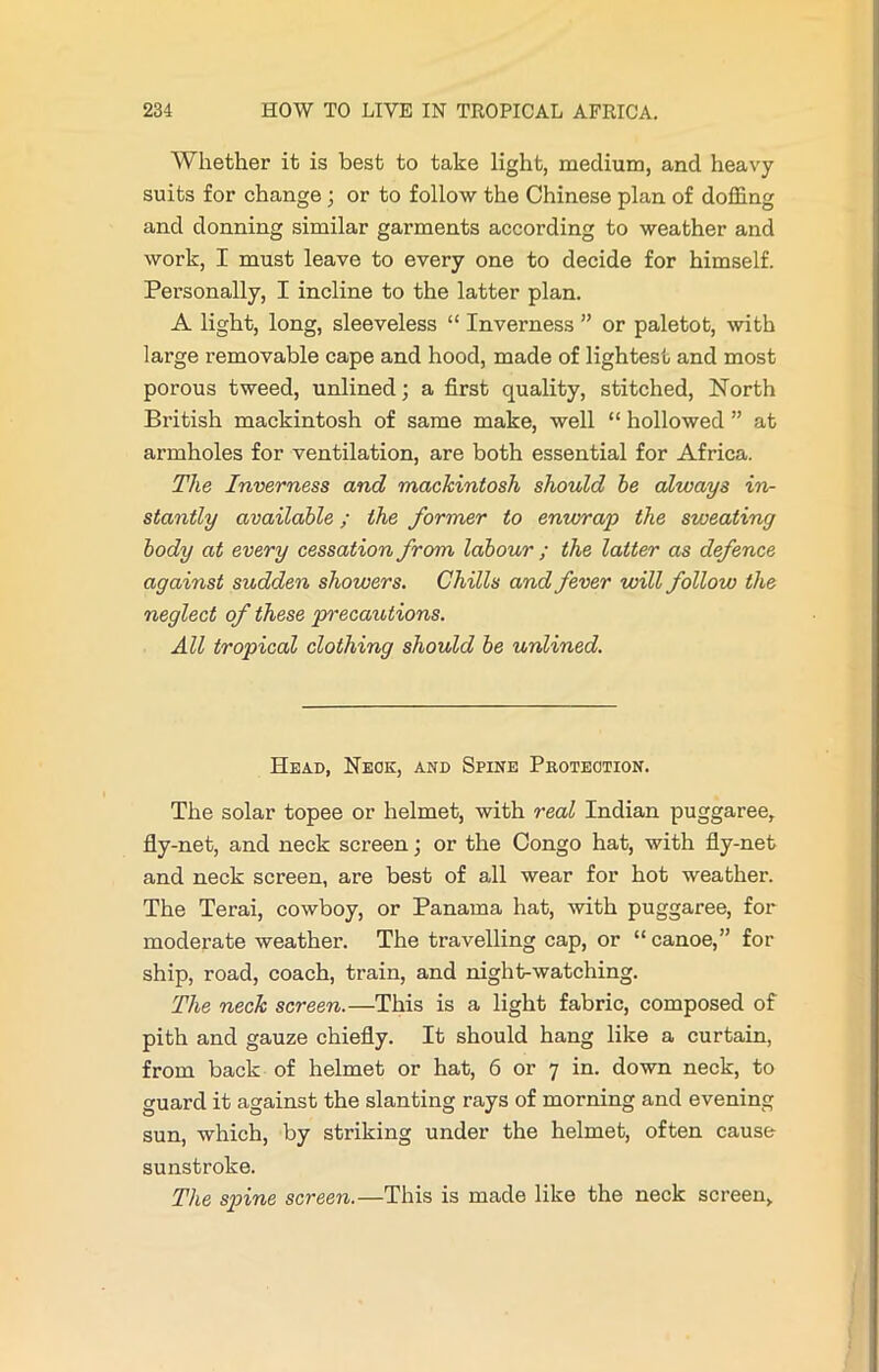 Whether it is best to take light, medium, and heavy suits for change ; or to follow the Chinese plan of doffing and donning similar garments according to weather and work, I must leave to every one to decide for himself. Personally, I incline to the latter plan. A light, long, sleeveless “ Inverness ” or paletot, with large removable cape and hood, made of lightest and most porous tweed, unlined; a first quality, stitched, North British mackintosh of same make, well “ hollowed ” at armholes for ventilation, are both essential for Africa. The Inverness and mackintosh should he always in- stantly available; the former to enwrap the sweating body at every cessation from labour ; the latter as defence against sudden showers. Chills and fever will follow the neglect of these precautions. All tropical clothing should be unlined. Head, Neck, and Spine Protection. The solar topee or helmet, with real Indian puggaree, fly-net, and neck screen; or the Congo hat, with fly-net and neck screen, are best of all wear for hot weather. The Terai, cowboy, or Panama hat, with puggaree, for moderate weather. The travelling cap, or “ canoe,” for ship, road, coach, train, and night-watching. The neck screen.—This is a light fabric, composed of pith and gauze chiefly. It should hang like a curtain, from back of helmet or hat, 6 or 7 in. down neck, to guard it against the slanting rays of morning and evening sun, which, by striking under the helmet, often cause sunstroke. The spine screen.—This is made like the neck screen.