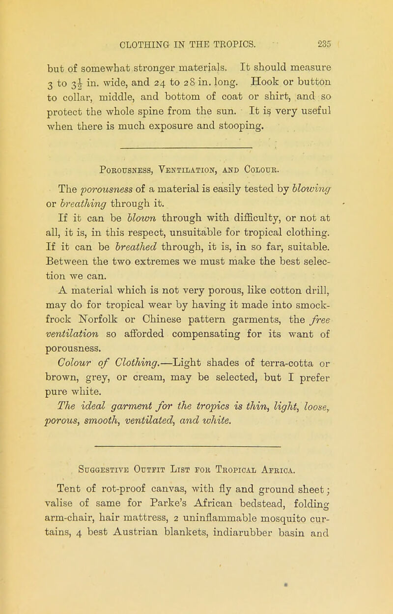 but of somewhat stronger materials. It should measure 3 to 31 in. wide, and 24 to 28 in. long. Hook or button to collar, middle, and bottom of coat or shirt, and so protect the whole spine from the sun. It i§ very useful when there is much exposure and stooping. Porousness, Ventilation, and Colour. The porousness of a material is easily tested by blowing or breathing through it. If it can be blown through with difficulty, or not at all, it is, in this respect, unsuitable for tropical clothing. If it can be breathed through, it is, in so far, suitable. Between the two extremes we must make the best selec- tion we can. A material which is not very porous, like cotton drill, may do for tropical wear by having it made into smock- frock Norfolk or Chinese pattern garments, the free ventilation so afforded compensating for its want of porousness. Colour of Clothing.—Light shades of terra-cotta or brown, grey, or cream, may be selected, but I prefer pure white. The ideal garment for the tropics is thin, light, loose, porous, smooth, ventilated, and white. Suggestive Outfit List for Tropical Africa. Tent of rot-proof canvas, with fly and ground sheet; valise of same for Parke’s African bedstead, folding arm-chair, hair mattress, 2 uninflammable mosquito cur- tains, 4 best Austrian blankets, indiarubber basin and