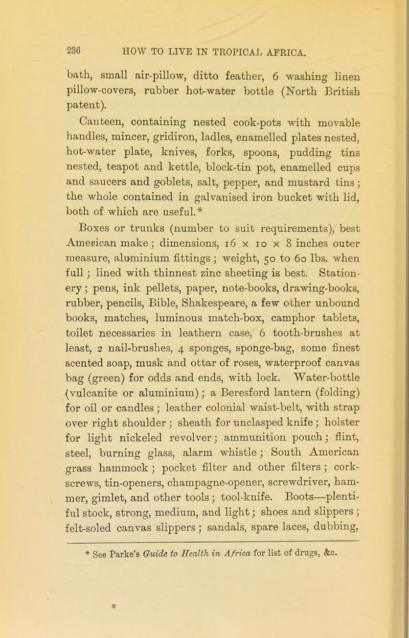 bath, small air-pillow, ditto feather, 6 washing linen pillow-covers, rubber hot-water bottle (North British patent). Canteen, containing nested cook-pots with movable handles, mincer, gridiron, ladles, enamelled plates nested, hot-water plate, knives, forks, spoons, pudding tins nested, teapot and kettle, block-tin pot, enamelled cups and saucers and goblets, salt, pepper, and mustard tins; the whole contained in galvanised iron bucket with lid, both of which are useful.* Boxes or trunks (number to suit requirements), best American make; dimensions, 16 x io x 8 inches outer measure, aluminium fittings; weight, 50 to 60 lbs. when full; lined with thinnest zinc sheeting is best. Station- ery ; pens, ink pellets, paper, note-books, drawing-books, rubber, pencils, Bible, Shakespeare, a few other unbound books, matches, luminous match-box, camphor tablets, toilet necessaries in leathern case, 6 tooth-brushes at least, 2 nail-brushes, 4 sponges, sponge-bag, some finest scented soap, musk and ottar of roses, waterproof canvas bag (green) for odds and ends, with lock. Water-bottle (vulcanite or aluminium); a Beresford lantern (folding) for oil or candles; leather colonial waist-belt, with strap over right shoulder; sheath for unclasped knife; holster for light nickeled revolver; ammunition pouch; flint, steel, burning glass, alarm whistle; South American grass hammock ; pocket filter and other filters ; cork- screws, tin-openers, champagne-opener, screwdriver, ham- mer, gimlet, and other tools; tool-knife. Boots—plenti- ful stock, strong, medium, and light; shoes and slippers; felt-soled canvas slippers; sandals, spare laces, dubbing, * See Parke's Guide to Health in Africa for list of drugs, &c.