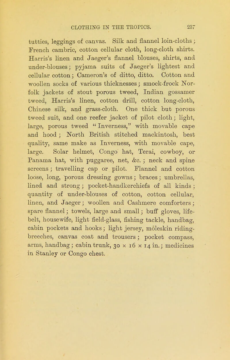 tutties, leggings of canvas. Silk and flannel loin-cloths; French cambric, cotton cellular cloth, long-cloth shirts. Harris’s linen and Jaeger’s flannel blouses, shirts, and under-blouses; pyjama suits of Jaeger’s lightest and cellular cotton; Cameron’s of ditto, ditto. Cotton and woollen socks of various thicknesses; smock-frock Nor- folk jackets of stout porous tweed, Indian gossamer tweed, Harris’s linen, cotton drill, cotton long-cloth, Chinese silk, and grass-cloth. One thick but porous tweed suit, and one reefer jacket of pilot cloth; light, large, porous tweed “ Inverness,” with movable cape and hood ; North British stitched mackintosh, best quality, same make as Inverness, with movable cape, large. Solar helmet, Congo hat, Terai, cowboy, or Panama hat, with puggaree, net, &c. ; neck and spine screens ; travelling cap or pilot. Flannel and cotton loose, long, porous dressing gowns; braces; umbrellas, lined and strong; pocket-handkerchiefs of all kinds ; quantity of under-blouses of cotton, cotton cellular, linen, and Jaeger; woollen and Cashmere comforters; spare flannel; towels, large and small; buff gloves, life- belt, housewife, light field-glass, fishing tackle, handbag, cabin pockets and hooks; light jersey, moleskin riding- breeches, canvas coat and trousers; pocket compass, arms, handbag; cabin trunk, 30 x 16 x 14 in.; medicines in Stanley or Congo chest.