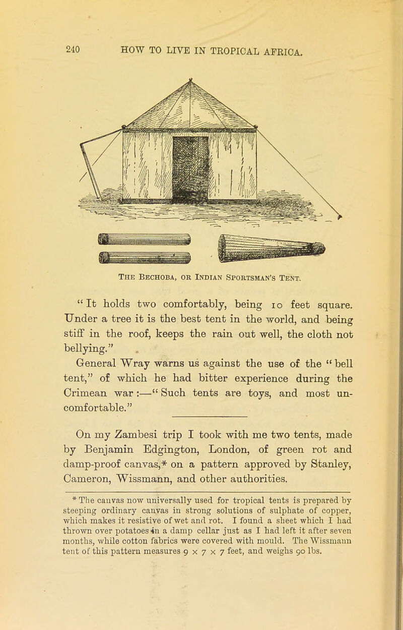 The Bechoba, or Indian Sportsman’s Tent. “It holds two comfortably, being io feet square. Under a tree it is the best tent in the world, and bein^ stiff in the roof, keeps the rain out well, the cloth not bellying.” General Wray warns us against the use of the “bell tent,” of which he had bitter experience during the Crimean war :—“ Such tents are toys, and most un- comfortable.” On my Zambesi trip I took with me two tents, made by Benjamin Edgington, London, of green rot and damp-proof canvas,* on a pattern approved by Stanley, Cameron, Wissmann, and other authorities. *The cauvas now universally used for tropical tents is prepared by steeping ordinary canvas in strong solutions of sulphate of copper, which makes it resistive of wet and rot. I found a sheet which I had thrown over potatoes 4n a damp cellar just as I had left it after seven months, while cotton fabrics were covered with mould. The Wissmann tent of this pattern measures 9x7x7 feet, and weighs 90 lbs.