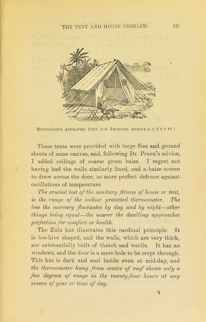 These tents were provided with large flies and ground sheets of same canvas, and, following Dr. Pruen’s advice, I added ceilings of coarse green baize. I regret not having had the walls similarly lined, and a baize screen to draw across the door, as more perfect defence against oscillations of temperature. The crucial test of the sanitary fitness of house or tent, is the range of the indoor protected thermometer. The less the mercury fluctuates by day and by night—other things being equal—the nearer the dwelling approaches perfection for comfort or health. The Zulu hut illustrates this cardinal principle. It is bee-hive shaped, and the walls, which are very thick, are substantially built of thatch and wattle. It has no windows, and the door is a mere hole to be crept through. This hut is dark and cool inside even at mid-day, and the thermometer hung from centre of roof shows only a few degrees of range in the twenty four hours at any season of year or time of day. Q