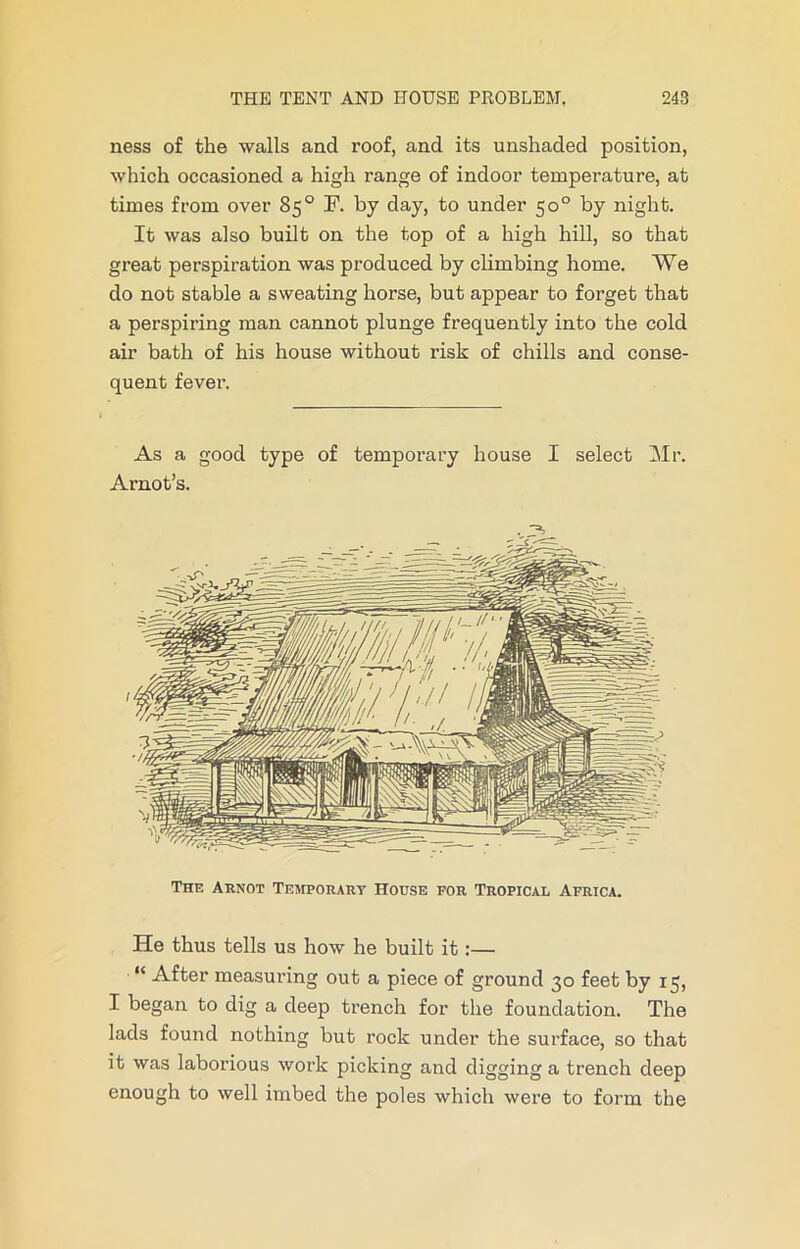 ness of the walls and roof, and its unshaded position, which occasioned a high range of indoor temperature, at times from over 85° I1, by day, to under 50° by night. It was also built on the top of a high hill, so that great perspiration was produced by climbing home. We do not stable a sweating horse, but appear to forget that a perspiring man cannot plunge frequently into the cold air bath of his house without risk of chills and conse- quent fever. As a good type of temporary house I select Mr. Arnot’s. The Arnot Temporary House por Tropical Africa. He thus tells us how he built it :— “ After measuring out a piece of ground 30 feet by 15, I began to dig a deep trench for the foundation. The lads found nothing but rock under the surface, so that it was laborious work picking and digging a trench deep enough to well imbed the poles which were to form the