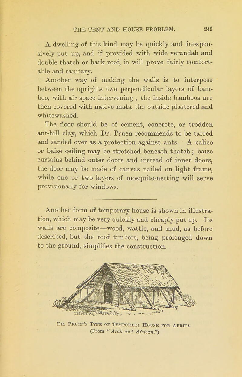 A dwelling of this kind may be quickly and inexpen- sively put up, and if provided with wide verandah and double thatch or bark roof, it will prove fairly comfort- able and sanitary. Another way of making the walls is to interpose between the uprights two perpendicular layers of bam- boo, with air space intervening; the inside bamboos are then covered with native mats, the outside plastered and whitewashed. The floor should be of cement, conorete, or trodden ant-hill clay, which Dr. P;-uen recommends to be tarred and sanded over as a protection against ants. A calico or baize ceiling may be stretched beneath thatch; baize curtains behind outer doors and instead of inner doors, the door may be made of canvas nailed on light frame, while one or two layers of mosquito-netting will serve provisionally for windows. Another form of temporary house is shown in illustra- tion, which may be very quickly and cheaply put up. Its walls are composite—wood, wattle, and mud, as before described, but the roof timbers, being prolonged down to the ground, simplifies the construction. Dr. Pruen’s Type of Temporary House for Africa. (From “Arab and African.)