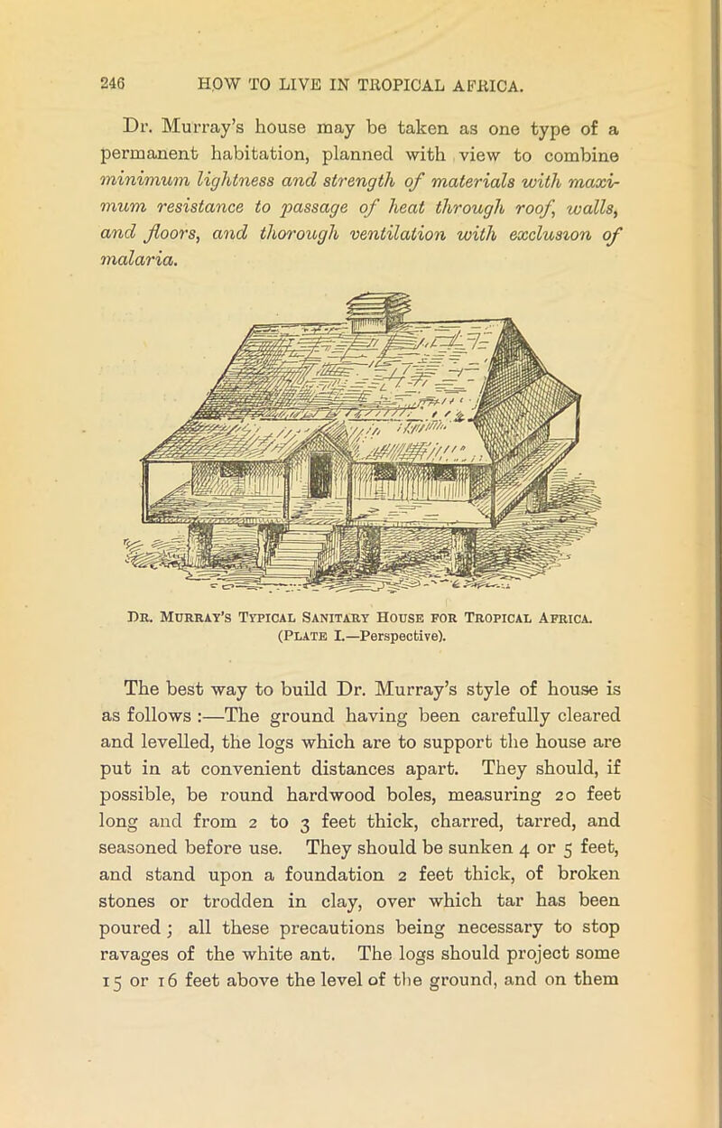 Dr. Murray’s house may be taken as one type of a permanent habitation, planned with view to combine minimum lightness and strength of materials with maxi- mum resistance to passage of heat through roof walls, and floors, and thorough ventilation with exclusion of malaria. Dr. Murray’s Typical Sanitary House for Tropical Africa. (Plate I.—Perspective). The best way to build Dr. Murray’s style of house is as follows :—The ground having been carefully cleared and levelled, the logs which are to support the house are put in at convenient distances apart. They should, if possible, be round hardwood boles, measuring 20 feet long and from 2 to 3 feet thick, charred, tarred, and seasoned before use. They should be sunken 4 or 5 feet, and stand upon a foundation 2 feet thick, of broken stones or trodden in clay, over which tar has been poured; all these precautions being necessary to stop ravages of the white ant. The logs should project some 15 or 16 feet above the level of the ground, and on them