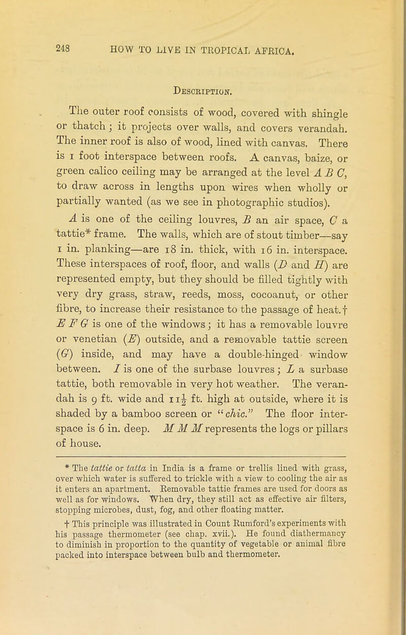 Description. The outer roof consists of wood, covered with shingle or thatch \ it projects over walls, and covers verandah. The inner roof is also of wood, lined with canvas. There is i foot interspace between roofs. A canvas, baize, or green calico ceiling may be arranged at the level ABC, to draw across in lengths upon wires when wholly or partially wanted (as we see in photographic studios). A is one of the ceiling louvres, B an air space, C a tattie* frame. The walls, which are of stout timber—say i in. planking—are 18 in. thick, with 16 in. interspace. These interspaces of roof, floor, and walls (D and IT) are represented empty, but they should be filled tightly with very dry grass, straw, reeds, moss, cocoanut, or other fibre, to increase their resistance to the passage of heat, f E F G is one of the windows; it has a removable louvre or Venetian (E) outside, and a removable tattie screen (G) inside, and may have a double-hinged window between. I is one of the surbase louvres; L a surbase tattie, both removable in very hot weather. The veran- dah is 9 ft. wide and ft. high at outside, where it is shaded by a bamboo screen or “chic.” The floor inter- space is 6 in. deep. M M M represents the logs or pillars of house. * The tattie or tatta in India is a frame or trellis lined with grass, over which water is suffered to trickle with a view to cooling the air as it enters an apartment. Removable tattie frames are used for doors as well as for windows. When dry, they still act as effective air filters, stopping microbes, dust, fog, and other floating matter. t This principle was illustrated in Count Rumford’s experiments with his passage thermometer (see chap. xvii.). He found diathermancy to diminish in proportion to the quantity of vegetable or animal fibre packed into interspace between bulb and thermometer.