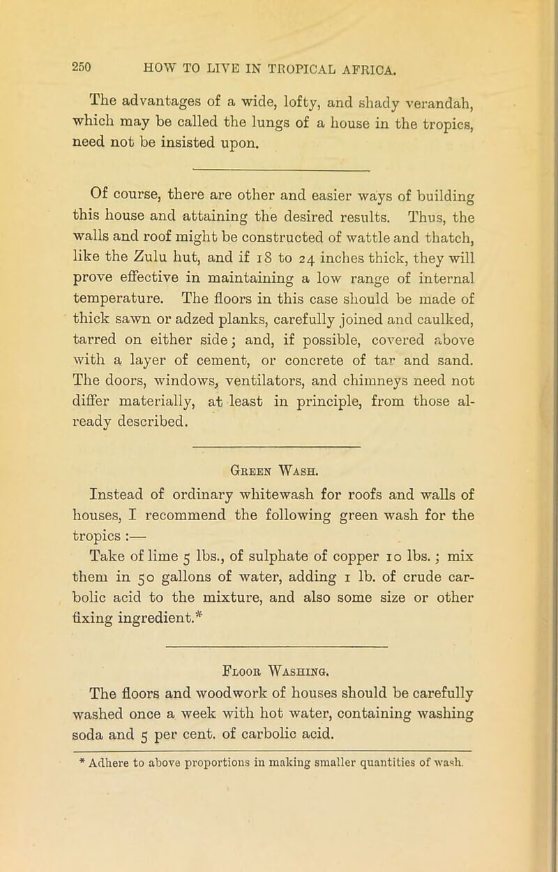 The advantages of a wide, lofty, and shady verandah, which may be called the lungs of a house in the tropics, need not be insisted upon. Of course, there are other and easier ways of building this house and attaining the desired results. Thus, the walls and roof might be constructed of wattle and thatch, like the Zulu hut, and if 18 to 24 inches thick, they will prove effective in maintaining a low range of internal temperature. The floors in this case should be made of thick sawn or adzed planks, carefully joined and caulked, tarred on either side; and, if possible, covered above with a layer of cement, or concrete of tar and sand. The doors, windows, ventilators, and chimneys need not differ materially, at least in principle, from those al- ready described. Green Wash. Instead of ordinary whitewash for roofs and walls of houses, I recommend the following green wash for the tropics :— Take of lime 5 lbs., of sulphate of copper 10 lbs.; mix them in 50 gallons of water, adding 1 lb. of crude car- bolic acid to the mixture, and also some size or other fixing ingredient.* Floor Washing. The floors and woodwork of houses should be carefully washed once a week with hot water, containing washing soda and 5 per cent, of carbolic acid. * Adhere to above proportions in making smaller quantities of wash.