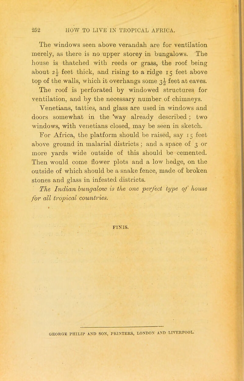 The windows seen above verandah are for ventilation merely, as there is no upper storey in bungalows. The house is thatched with reeds or grass, the roof being about 2\ feet thick, and rising to a ridge 15 feet above top of the walls, which it overhangs some 3J feet at eaves. The roof is perforated by windowed structures for ventilation, and by the necessary number of chimneys. Venetians, tatties, and glass are used in windows and doors somewhat in the 'way already described; two windows, with Venetians closed, may be seen in sketch. For Africa, the platform should be raised, say 15 feet above ground in malarial districts; and a space of 3 or more yards wide outside of this should be cemented. Then would come flower plots and a low hedge, on the outside of which should be a snake fence, made of broken stones and glass in infested districts. The Indian bungalow is the one perfect type of house for all tropical countries. FINIS. GEORGE PHILIP AND SON, PRINTERS, LONDON AND LIVERPOOL.