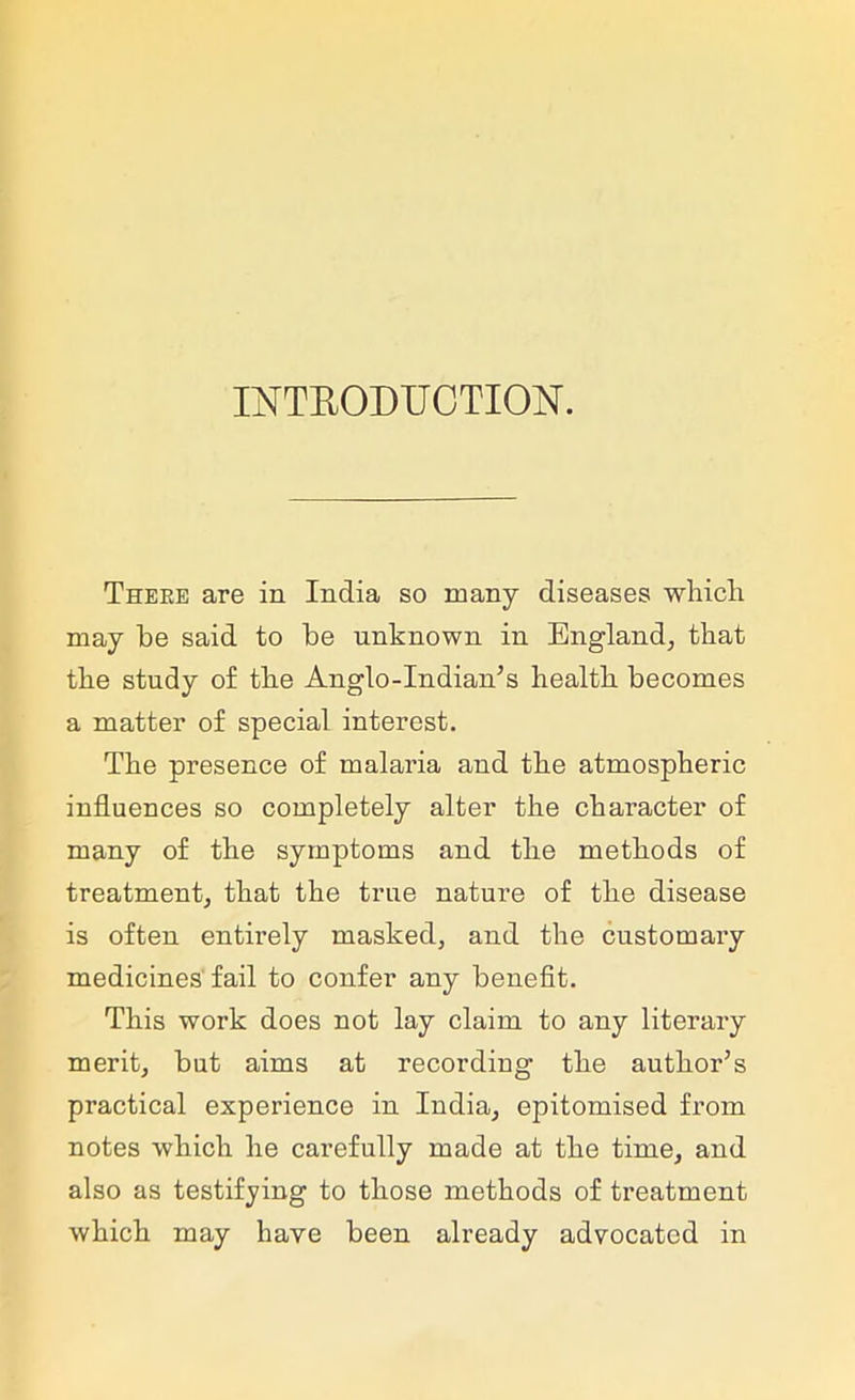 INTRODUCTION. Theke are in India so many diseases which may he said to he unknown in England, that the study of the Anglo-Indian’s health becomes a matter of special interest. The presence of malaria and the atmospheric influences so completely alter the character of many of the symptoms and the methods of treatment, that the true nature of the disease is often entirely masked, and the customary medicines fail to confer any benefit. This work does not lay claim to any literary merit, hut aims at recording the author’s practical experience in India, epitomised from notes which he carefully made at the time, and also as testifying to those methods of treatment which may have been already advocated in