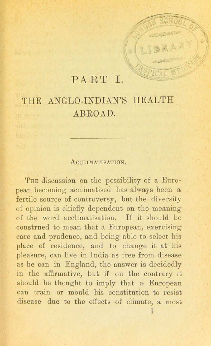 THE ANGLO-INDIAN’S HEALTH ABROAD. — Acclimatisation. The discussion on tie possibility of a Euro- pean becoming acclimatised has always been a fertile source of controversy, but the diversity of opinion is chiefly dependent on tbe meaning of the word acclimatisation. If it should be construed to mean that a European, exercisiug care and prudence, and being able to select his place of residence, and to change it at his pleasure, can live in India as free from disease as he can in England, the answer is decidedly in the affirmative, but if on the contrary it should be thought to imply that a European can train or mould his constitution to resist disease due to the effects of climate, a most 1