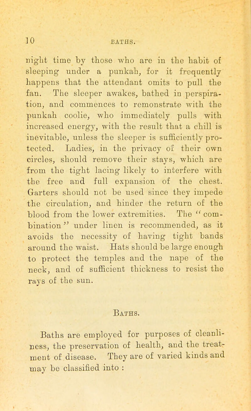 night time by those who are in the habit of sleeping under a punkah, for it frequently happens that the attendant omits to pull the fan. The sleeper awakes, bathed in perspira- tion, and commences to remonstrate with the punkah coolie, who immediately pulls with increased energy, with the result that a chill is inevitable, unless the sleeper is sufficiently pro- tected. Ladies, in the privacy of their own circles, should remove their stays, which are from the tight lacing likely to interfere with the free and full expansion of the chest. Garters should not be used since they impede the circulation, and hinder the retuim of the blood from the lower extremities. The “ com- bination ” under linen is recommended, as it avoids the necessity of having tight bands around the waist. Hats should be large enough to protect the temples and the nape of the neck, and of sufficient thickness to resist the rays of the sun. Baths. Baths are employed for purposes of cleanli- ness, the preservation of health, and the treat- ment of disease. They are of varied kinds and may be classified into :