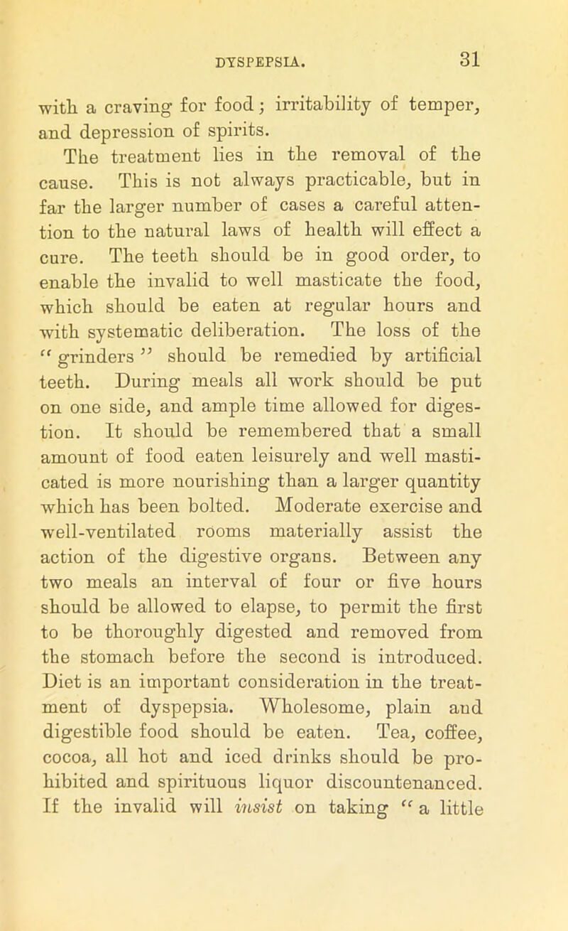 with, a craving for food; irritability of temper, and depression of spirits. The treatment lies in the removal of the cause. This is not always practicable, but in far the larger number of cases a careful atten- tion to the natural laws of health will effect a cure. The teeth should be in good order, to enable the invalid to well masticate the food, which should be eaten at regular hours and with systematic deliberation. The loss of the “ grinders;; should be remedied by artificial teeth. During meals all work should be put on one side, and ample time allowed for diges- tion. It should be remembered that a small amount of food eaten leisurely and well masti- cated is more nourishing than a larger quantity which has been bolted. Moderate exercise and well-ventilated rooms materially assist the action of the digestive organs. Between any two meals an interval of four or five hours should be allowed to elapse, to permit the first to be thoroughly digested and removed from the stomach before the second is introduced. Diet is an important consideration in the treat- ment of dyspepsia. Wholesome, plain and digestible food should be eaten. Tea, coffee, cocoa, all hot and iced drinks should be pro- hibited and spirituous liquor discountenanced. If the invalid will insist on taking “ a little