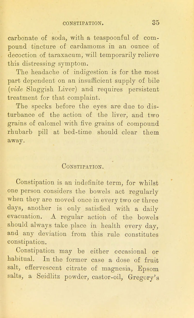 carbonate of soda, with a teaspoonful of com- pound tincture of cardamoms in an ounce of decoction of taraxacum, will temporarily relieve this distressing symptom. The headache of indigestion is for the most part dependent on an insufficient supply of bile {vide Sluggish Liver) and requires persistent treatment for that complaint. The specks before the eyes are due to dis- turbance of the action of the liver, and two grains of calomel with five grains of compound rhubarb pill at bed-time should clear them away. Constipation. Constipation is an indefinite term, for whilst one person considers the bowels act regularly when they are moved once in every two or three days, another is only satisfied with a daily evacuation. A regular action of the bowels should always take place in health every day, and any deviation from this rule constitutes constipation. Constipation may be either occasional or habitual. In the former case a dose of fruit salt, effervescent citrate of magnesia, Epsom salts, a Seidlitz powder, castor-oil, Gregory's