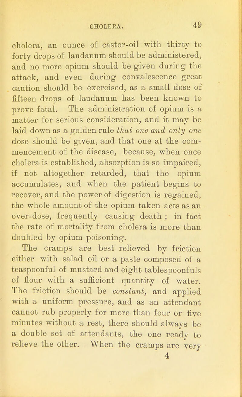 cholera, an ounce of castor-oil with thirty to forty drops of laudanum should be administered, and no more opium should be given duriug the attack, and even during convalescence great caution should be exercised, as a small dose of fifteen drops of laudanum has been known to prove fatal. The administration of opium is a matter for serious consideration, and it may be laid down as a golden rule that one and only one dose should be given, and that one at the com- mencement of the disease, because, when once cholera is established, absorption is so impaired, if not altogether retarded, that the opium accumulates, and when the patient begins to recover, and the power of digestion is regained, the whole amount of the opium taken acts as an over-dose, frequently causing death ; in fact the rate of mortality from cholera is more than doubled by opium poisoning. The cramps are best relieved by friction either with salad oil or a paste composed of a teaspoonful of mustard and eight tablespoonfuls of flour with a sufficient quantity of water. The friction should be constant, and applied with a uniform pressure, and as an attendant cannot rub properly for more than four or five minutes without a rest, there should always be a double set of attendants, the one ready to relieve the other. When the cramps are very 4