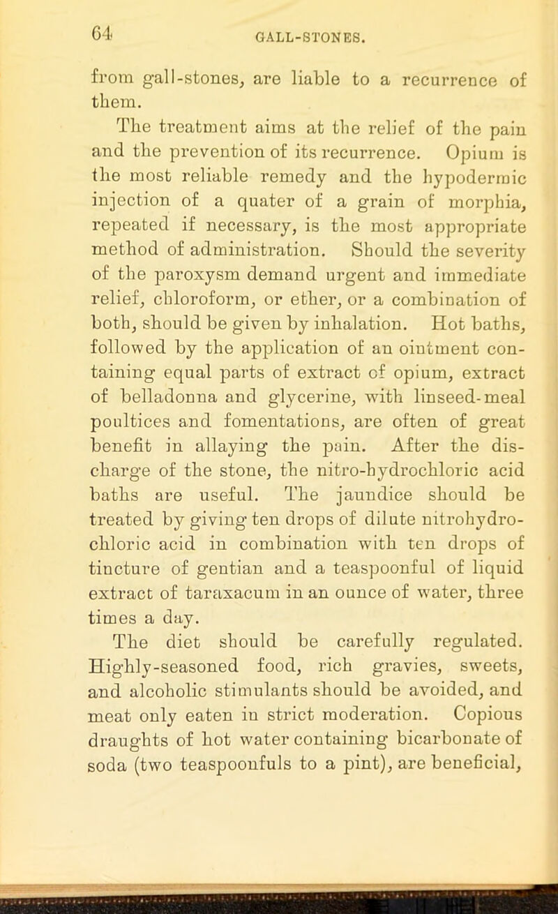 from gall-stones, are liable to a recurrence of them. The treatment aims at the relief of the pain and the prevention of its recurrence. Opium is the most reliable remedy and the hypodermic injection of a quater of a grain of morphia, repeated if necessary, is the most appropriate method of administration. Should the severity of the paroxysm demand urgent and immediate relief, chloroform, or ether, or a combination of both, should be given by inhalation. Hot baths, followed by the application of an oiutment con- taining equal parts of extract cf opium, extract of belladonna and glycerine, with linseed-meal poultices and fomentations, are often of great benefit in allaying the pain. After the dis- charge of the stone, the nitro-hydrochloric acid baths are useful. The jaundice should be treated by giving ten drops of dilute nitrohydro- chloric acid in combination with ten drops of tincture of gentian and a teaspoonful of liquid extract of taraxacum in an ounce of water, three times a day. The diet should be carefully regulated. Highly-seasoned food, rich gravies, sweets, and alcoholic stimulants should be avoided, and meat only eaten in strict moderation. Copious draughts of hot water containing bicarbonate of soda (two teaspoonfuls to a pint), are beneficial,