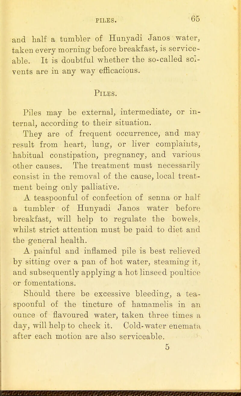 PILES. and half a tumbler of Hunyadi .Janos water, taken every morning before breakfast, is service- able. It is doubtful whether the so-called sol- vents are in any way efficacious. Piles. Piles may be external, intermediate, or in- ternal, according to their situation. They are of frequent occurrence, and may result from heart, lung, or liver complaints, habitual constipation, pregnancy, and various other causes. The treatment must necessarily consist in the removal of the cause, local treat- ment being only palliative. A teaspoonful of confection of senna or half a tumbler of Hunyadi Janos water before breakfast, will help to regulate the bowels, whilst strict attention must be paid to diet and the general health. A painful and inflamed pile is best relieved by sitting over a pan of hot water, steaming it, and subsequently applying a hot linseed poultice or fomentations. Should there be excessive bleeding, a tea- spoonful of the tincture of hamamelis in an ounce of flavoured water, taken three times a day, will help to check it. Cold-water enemata after each motion are also serviceable. 5